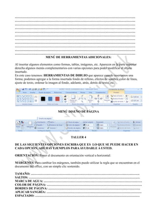 ……………………………………………………………………………………………………
……………………………………………………………………………………………………
……………………………………………………………………………………………………
……………………………………………………………………………………………………
……………………………………………………………………………………………………
……………………………………………………………………………………………………
……………………………………………………………………………………………………
……………………………………………………………………………………………………
……………………………………………………………………………………………………
……………………………………………………………………………………………………
……………………………………………………………………………………………………
MENÚ DE HERRAMIENTAS ADICIONALES:
Al insertar algunos elementos como formas, tablas, imágenes, etc. Aparecen en la parte superior
derecha algunos menús complementarios con varias opciones para poder modificar el objeto
insertado.
En este caso tenemos: HERRAMIENTAS DE DIBUJO que aparece cuando insertamos una
forma; podemos agregar a la forma insertada fondo de relleno, efectos de sombra, color de línea,
ajuste de texto, ordenar la imagen al fondo, adelante, atrás, detrás de texto, etc.
MENÚ DISEÑO DE PÁGINA
TALLER 4
DE LAS SIGUIENTES OPCIONES ESCRIBA QUE ES LO QUE SE PUEDE HACER EN
CADA OPCIÓN, AHÍ HAY EJEMPLOS PARAAYUDARLE A USTED.
ORIENTACIÓN: Poner el documento en orientación vertical u horizontal:
MÁRGENES: Para cambiar los márgenes, también puedo utilizar la regla que se encuentran en el
documento del office, con un simple clic sostenido.
TAMAÑO: ………………………………………………………………………………………….
SALTOS: ……………………………………………………………………………………………
MARCA DE AGUA: …………………………………………………………………………………
COLOR DE PÁGINA: ………………………………………………………………………………
BORDES DE PÁGINA: ……………………………………………………………………………
APLICAR SANGRÍA: ………………………………………………………………………………
ESPACIADO: ………………………………………………………………………………………
 