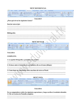 MENÚ REFERENCIAS
TALLER 5
¿Para qué sirven los siguientes íconos?
Insertar nota al pie:
……………………………………………………………………………………………………
……………………………………………………………………………………………………
……………………………………………………………………………………………………
Bibliografía:
……………………………………………………………………………………………………
……………………………………………………………………………………………………
……………………………………………………………………………………………………
MENÚ REVISAR
TALLER 6
COMPLETE:
1. La opción Ortografía y gramática me permite: ………………………………………………
……………………………………………………………………………………………………
……………………………………………………………………………………………………
2. Si deseo saber el sinónimo de una palabra clic en el ícono (dibuje):
……………………………………………………………………………………………………
……………………………………………………………………………………………………
3. Como hago un comentario sobre una línea de texto en Word:
……………………………………………………………………………………………………
……………………………………………………………………………………………………
MENÚ VISTA
TALLER 6
En su computadora realice las siguientes operaciones y luego escriba el resultado obtenido:
1. Clic en Lectura de Pantalla completa:
……………………………………………………………………………………………………
……………………………………………………………………………………………………
 