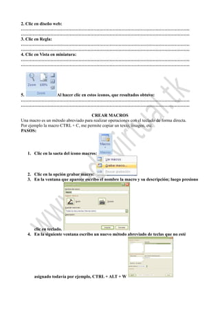 2. Clic en diseño web:
……………………………………………………………………………………………………
……………………………………………………………………………………………………
3. Clic en Regla:
……………………………………………………………………………………………………
……………………………………………………………………………………………………
4. Clic en Vista en miniatura:
……………………………………………………………………………………………………
……………………………………………………………………………………………………
5. Al hacer clic en estos íconos, que resultados obtuvo:
……………………………………………………………………………………………………
……………………………………………………………………………………………………
CREAR MACROS
Una macro es un método abreviado para realizar operaciones con el teclado de forma directa.
Por ejemplo la macro CTRL + C, me permite copiar un texto, imagen, etc.
PASOS:
1. Clic en la saeta del ícono macros:
2. Clic en la opción grabar macro:
3. En la ventana que aparece escribo el nombre la macro y su descripción; luego presiono
clic en teclado.
4. En la siguiente ventana escribo un nuevo método abreviado de teclas que no esté
asignado todavía por ejemplo, CTRL + ALT + W
 