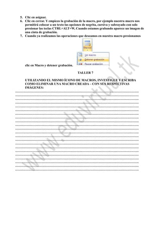 5. Clic en asignar.
6. Clic en cerrar. Y empiezo la grabación de la macro, por ejemplo nuestra macro nos
permitirá colocar a un texto las opciones de negrita, cursiva y subrayado con solo
presionar las teclas CTRL+ALT+W, Cuando estamos grabando aparece un imagen de
una cinta de grabación.
7. Cuando ya realizamos las operaciones que deseamos en nuestra macro presionamos
clic en Macro y detener grabación.
TALLER 7
UTILIZANDO EL MISMO ÍCONO DE MACROS, INVESTIGUE Y ESCRIBA
COMO ELIMINAR UNA MACRO CREADA – CON SUS RESPECTIVAS
IMÁGENES:
……………………………………………………………………………………………………
……………………………………………………………………………………………………
……………………………………………………………………………………………………
……………………………………………………………………………………………………
……………………………………………………………………………………………………
……………………………………………………………………………………………………
……………………………………………………………………………………………………
……………………………………………………………………………………………………
……………………………………………………………………………………………………
……………………………………………………………………………………………………
……………………………………………………………………………………………………
……………………………………………………………………………………………………
……………………………………………………………………………………………………
……………………………………………………………………………………………………
……………………………………………………………………………………………………
……………………………………………………………………………………………………
……………………………………………………………………………………………………
……………………………………………………………………………………………………
……………………………………………………………………………………………………
……………………………………………………………………………………………………
……………………………………………………………………………………………………
……………………………………………………………………………………………………
 