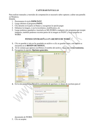 CAPTURAR PANTALLAS
Para realizar manuales y tutoriales de computación es necesario saber capturar y editar una pantalla
en Windows.
PASOS:
1. Presionamos la tecla IMPR PANT
2. Luego abrimos el programa PAINT.
3. Clic derecho en la parte en blanco y escogemos la opción pegar.
4. Editamos la imagen, o sea la recortamos, modificamos, etc.
5. Luego podemos guardarla e insertarla en MS-WORD o cualquier otro programa que recepte
imágenes, también podemos recortar partes de la imagen en PAINT y luego pegarlas en
WORD.
PONER CONTRASEÑAA UN ARCHIVO DE WORD
1. Clic en guardar si aún no he guardado en archivo o clic en guardar como, esta opción se
encuentra en el BOTÓN DE OFFICE.
2. En la ventana que aparece escribimos el nombre del archivo, luego clic en herramientas.
3. Escogemos la opción: Opciones generales.
4. En la otra pantalla escribimos la contraseña de apertura y si deseo de escritura para el
documento de WORD.
5. Clic en aceptar.
 