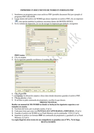 IMPRIMIR UN DOCUMENTO DE WORD EN FORMATO PDF
1. Instalamos un programa para crear archivos PDF (portable document file) por ejemplo el
programa PDF CREATOR.
2. Luego dentro del archivo de WORD que deseo imprimir en archivo PDF, clic en imprimir:
, esta opción también la podemos encontrar dentro del BOTÓN OFFICE.
3. En la ventana de impresión, en vez de escoger la impresora por defecto, escogemos
PDFCreator.
4. Clic en aceptar.
5. En la siguiente pantalla escribimos el nombre del archivo.
6. Clic en guardar.
7. Escogemos la ubicación carpeta o disco duro donde deseemos guardar el archivo PDF.
8. Clic en guardar y listo.
9. Si un caso te pide contraseña de propietario, escribes la que desees.
PROYECTO FINAL
Realice un manual de MS-WORD en donde se incluyan los siguientes aspectos a ser
tomados en cuenta.
1. Escritura del texto, por su propia cuenta. (5 pt´s)
2. Cada paso tiene que estar con PANTALLAS CAPTURADAS y EDITADAS. (10 pt’s)
3. Guardar el archivo de WORD en su Flash Memory con la contraseña: 1234 (2,5 pt’s)
4. Imprimir el archivo en formato PDF sin contraseña de propietario y guardarlo en su Flash
Memory. (2,5 pt’s)
La copia ilegal de otros textos de sus compañeros se penaliza con el 70%. No lo haga.
BUENA SUERTE
 