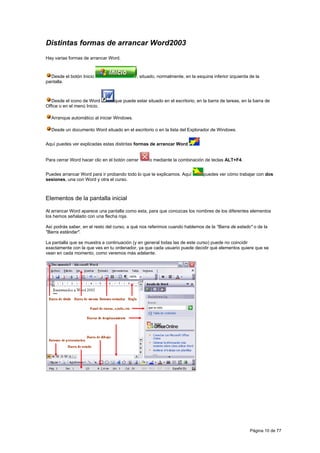 Distintas formas de arrancar Word2003
Hay varias formas de arrancar Word.



  Desde el botón Inicio                      , situado, normalmente, en la esquina inferior izquierda de la
pantalla.



   Desde el icono de Word         que puede estar situado en el escritorio, en la barra de tareas, en la barra de
Office o en el menú Inicio.

  Arranque automático al iniciar Windows.

  Desde un documento Word situado en el escritorio o en la lista del Explorador de Windows.


Aquí puedes ver explicadas estas distintas formas de arrancar Word


Para cerrar Word hacer clic en el botón cerrar     o mediante la combinación de teclas ALT+F4.


Puedes arrancar Word para ir probando todo lo que te explicamos. Aquí          puedes ver cómo trabajar con dos
sesiones, una con Word y otra el curso.



Elementos de la pantalla inicial

Al arrancar Word aparece una pantalla como esta, para que conozcas los nombres de los diferentes elementos
los hemos señalado con una flecha roja.

Así podrás saber, en el resto del curso, a qué nos referimos cuando hablemos de la "Barra de estado" o de la
"Barra estándar".

La pantalla que se muestra a continuación (y en general todas las de este curso) puede no coincidir
exactamente con la que ves en tu ordenador, ya que cada usuario puede decidir qué elementos quiere que se
vean en cada momento, como veremos más adelante.




                                                                                                      Página 10 de 77
 