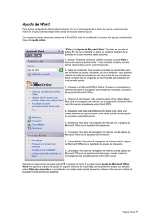 Ayuda de Word
Para activar la Ayuda de Word podemos hacer clic en el interrogante de la barra de menús. Veremos este
menú en el que podemos elegir entre varias formas de obtener ayuda:

Con respecto a otras versiones anteriores a Word2003, ésta ha modificado el acceso a la ayuda, orientándola
más a la ayuda online.



                                            Menú de Ayuda de Microsoft Word. También se accede al
                                         pulsar F1. Se nos mostrará un barra en el lateral derecho de la
                                         pantalla en la que veremos estas opciones:

                                         1. Buscar. Podemos introducir el texto a buscar y pulsar Intro o
                                         hacer clic sobre la flecha verde. Y nos mostrará una lista con los
                                         temas relacionados con el texto introducido.

                                         2. Tabla de contenido. Nos muestra una tabla de contenidos para
                                         ver los temas de ayuda. Haciendo clic en el símbolo + que aparece
                                         delante de cada tema podemos ver los puntos de que consta ese
                                         tema. Al hacer clic en un punto, se nos muestra la explicación en
                                         una pantalla aparte.

                                         3. Conectar con Microsoft Office Online. Si estamos conectados a
                                         internet nos abre el navegador que tengamos instalado y accede a
                                         la ayuda de Microsoft Office.

                                         4. Obtener la información más reciente sobre cómo utilizar Word.
                                         Nos abre el navegador de internet con la página de Microsoft Office
                                         con información actualizada sobre Word 2003..

                                         5. Actualizar esta lista automáticamente desde web. Abre una
                                         nueva ventana con ayuda sobre como hacer que la lista de ayuda
                                         se actualice automáticamente.

                                         6. Asistencia. Nos abre el navegador de internet con la página de
                                         Microsoft Office en el apartado de asistencia.

                                         7. Formación. Nos abre el navegador de internet con la página de
                                         Microsoft Office en el apartado de formación.

                                         8. Comunidades. Nos abre el navegador de internet con la página
                                         de Microsoft Office en el apartado de grupos de discusión.

                                         9. Descargas. Nos abre el navegador de internet con la página de
                                         Microsoft Office en el apartado de descargas, donde podemos
                                         descargarnos las actualizaciones entre otras cosas.


Además en esta versión al pulsar sobre F1 o acceder al menú ? y pulsar sobre Ayuda de Microsoft Office
Word nos aparece la barra de ayuda en la parte derecha de la pantalla, donde podemos pulsar por ejemplo
sobre Tabla de contenido e ir accediéndo por niveles hasta donde deseemos obtener información o utilizar el
buscador introduciendo las palabras.




                                                                                                    Página 12 de 77
 