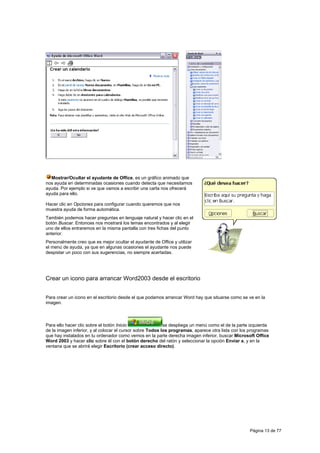 Mostrar/Ocultar el ayudante de Office, es un gráfico animado que
nos ayuda en determinadas ocasiones cuando detecta que necesitamos
ayuda. Por ejemplo si ve que vamos a escribir una carta nos ofrecerá
ayuda para ello.

Hacer clic en Opciones para configurar cuando queremos que nos
muestra ayuda de forma automática.
También podemos hacer preguntas en lenguaje natural y hacer clic en el
botón Buscar. Entonces nos mostrará los temas encontrados y al elegir
uno de ellos entraremos en la misma pantalla con tres fichas del punto
anterior.
Personalmente creo que es mejor ocultar el ayudante de Office y utilizar
el menú de ayuda, ya que en algunas ocasiones el ayudante nos puede
despistar un poco con sus sugerencias, no siempre acertadas.




Crear un icono para arrancar Word2003 desde el escritorio


Para crear un icono en el escritorio desde el que podamos arrancar Word hay que situarse como se ve en la
imagen.



Para ello hacer clic sobre el botón Inicio                 se despliega un menú como el de la parte izquierda
de la imagen inferior, y al colocar el cursor sobre Todos los programas, aparece otra lista con los programas
que hay instalados en tu ordenador como vemos en la parte derecha imagen inferior, buscar Microsoft Office
Word 2003 y hacer clic sobre él con el botón derecho del ratón y seleccionar la opción Enviar a, y en la
ventana que se abrirá elegir Escritorio (crear acceso directo).




                                                                                                   Página 13 de 77
 