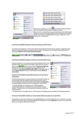 Esto hará que aparezca un icono      con el nombre "Microsoft Word
                                        (2)" que nos permite arrancar Word desde el escritorio.
                                        Este icono es un acceso directo que permite arrancar Word2003 desde
                                        el lugar en el que se encuentre. Según donde coloquemos este acceso
                                        directo arrancaremos word2003 desde un lugar o desde otro, como
                                        vamos a ver a continuación.




Arrancar word2003 desde la barra de tareas de Windows

Si queremos que aparezca un icono para arrancar Word desde la barra de tareas, basta con repetir los pasos
anteriores hasta que aparezca el nuevo acceso directo en el escritorio con el nombre "Microsoft Word(2)" y
entonces arrastrar el icono hasta la barra de tareas.




Arrancar word2003 desde el primer nivel del botón Inicio

Para que aparezca un icono para arrancar Word desde el primer nivel
del botón Inicio, como vemos en la imagen, basta hacer clic sobre el
botón Inicio           colocar el cursor sobre Todos los programas,
aparece otra lista con los programas que hay instalados en tu
ordenador, buscar Microsoft Office Word 2003 y hacer clic sobre él
con el botón derecho del ratón y seleccionar la opción Anclar al
menú inicio.

Arrancar Word2003 automáticamente al encender el
ordenador
Si queremos que cada vez que encendamos el ordenador también se
arranque Word hay que repetir los pasos anteriores para crear un
acceso directo pero ahora este acceso directo debemos arrastrarlo a
la carpeta Inicio, para ello abriremos el Explorador de Windows y:
- Para Windows98, nos colocaremos en C:WindowsMenú
InicioProgramasInicio y arrastraremos el acceso directo a esta
carpeta. La próxima vez que arranquemos el ordenador también se
arrancará Word.
- Para Windows XP la carpeta esta en C:Documents and Settingsusuario-xxxMenú InicioProgramasInicio


Arrancar Word2003 desde un documento Word situado en el escritorio

Si al guardar un documento elegimos la carpeta Escritorio en la ventana Guardar como, crearemos un acceso
directo al documento Word que quedará situado en el escritorio. Al hacer doble clic en este icono se arrancará
Word a la vez que se abrirá ese documento




                                                                                                   Página 14 de 77
 