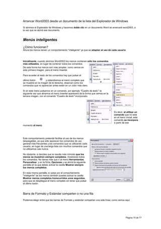 Arrancar Word2003 desde un documento de la lista del Explorador de Windows

Si abrimos el Explorador de Windows y hacemos doble clic en un documento Word se arrancará word2003, a
la vez que se abrirá ese documento.



Menús inteligentes
¿Cómo funcionan?
Ahora los menús tienen un comportamiento "inteligente" ya que se adaptan al uso de cada usuario



Inicialmente, cuando abrimos Word2003 los menús contienen sólo los comandos
más utilizados, en lugar de contener todos los comandos.
De esta forma los menús son más simples, como vemos en
esta primera imagen, para el menú Insertar.

Para acceder al resto de los comandos hay que pulsar el

último botón         y obtendremos el menú completo que
se muestra en la imagen de la derecha, observar como los
comandos que no aparecían antes están en un color más claro.

Si en este menú pulsamos en un comando, por ejemplo "Cuadro de texto", la
siguiente vez que abramos el menú Insertar aparecerá de la forma que vemos en la
tercera imagen, con el comando "Cuadro de texto" incorporado.




                                                                                    Es decir, al utilizar un
                                                                                    comando que no está
                                                                                    en el menú inicial, este
                                                                                    comando se incorpora
                                                                                    a partir de ese
momento al menú.




Este comportamiento pretende facilitar el uso de los menús
despegables, ya que sólo aparecen los comandos de uso
general más frecuentes y los comandos que va utilizando cada
usuario, en lugar de una larga lista con muchos comandos que
no utilizamos casi nunca.

No obstante, si decides que te resulta más cómodo que los
menús se muestren siempre completos, mostrando todos
los comandos. No tienes más que ir al menú Herramientas,
Personalizar, y en la ficha, Opciones y se abrirá la siguiente
pantalla en la que debes activar la casilla Mostrar siempre
los menús completos.

En esta misma pantalla, si optas por el comportamiento
"inteligente" de los menús también puedes activar la casilla
Mostrar menús completos transcurridos unos segundos,
para que se despliegue el menú completo sin tener que pulsar
el último botón.



Barra de Formato y Estándar comparten o no una fila

Podemos elegir entre que las barras de Formato y estándar compartan una sola línea, como vemos aquí




                                                                                                  Página 15 de 77
 