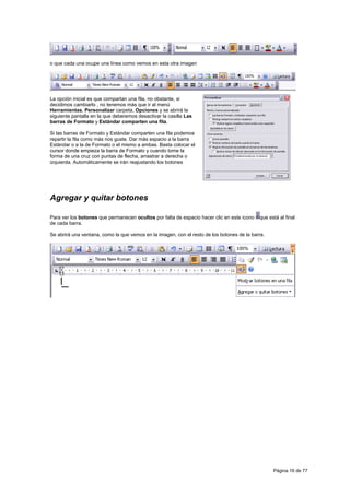 o que cada una ocupe una línea como vemos en esta otra imagen




La opción inicial es que compartan una fila, no obstante, si
decidimos cambiarlo , no tenemos más que ir al menú
Herramientas, Personalizar carpeta, Opciones y se abrirá la
siguiente pantalla en la que deberemos desactivar la casilla Las
barras de Formato y Estándar comparten una fila.

Si las barras de Formato y Estándar comparten una fila podemos
repartir la fila como más nos guste. Dar más espacio a la barra
Estándar o a la de Formato o el mismo a ambas. Basta colocar el
cursor donde empieza la barra de Formato y cuando tome la
forma de una cruz con puntas de flecha, arrastrar a derecha o
izquierda. Automáticamente se irán reajustando los botones




Agregar y quitar botones

Para ver los botones que permanecen ocultos por falta de espacio hacer clic en este icono   que está al final
de cada barra.

Se abrirá una ventana, como la que vemos en la imagen, con el resto de los botones de la barra.




                                                                                                  Página 16 de 77
 