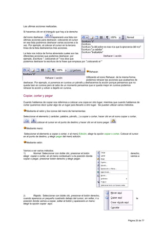 Las ultimas acciones realizadas.

Si hacemos clic en el triángulo que hay a la derecha

del icono deshacer,          aparecerá una lista con
últimas acciones para deshacer, colocando el cursor
en esa lista podremos deshacer varias acciones a la
vez. Por ejemplo, al colocar el cursor en la tercera
línea de la lista desharemos tres acciones.

La lista nos indica de forma abreviada cuales son las
diferentes acciones que podemos deshacer, por
ejemplo, Escritura ", colocando el " nos dice que
podemos deshacer la escritura de la frase que empieza por ",colocando el "



                                                                  Rehacer.

                                                           Utilizando el icono Rehacer, de la misma forma,
                                                           podemos rehacer las acciones que acabamos de
deshacer. Por ejemplo, si ponemos en cursiva un párrafo y deshacemos la acción porque pensamos que no
queda bien en cursiva pero al cabo de un momento pensamos que sí queda mejor en cursiva podemos
rehacer la acción y volver a dejarlo en cursiva.


Copiar, cortar y pegar

Cuando hablamos de copiar nos referimos a colocar una copia en otro lugar; mientras que cuando hablamos de
cortar queremos decir quitar algo de un lugar para llevarlo a otro lugar. Se pueden utilizar varios métodos.

     Mediante el ratón y los iconos del menú de herramientas:

Seleccionar el elemento ( carácter, palabra, párrafo,..) a copiar o cortar, hacer clic en el icono copiar o cortar,

       ,      ,colocar el cursor en el punto de destino y hacer clic en el icono pegar.

     Mediante menú:

Seleccionar el elemento a copiar o cortar, ir al menú Edición, elegir la opción copiar o cortar. Colocar el cursor
en el punto de destino, y elegir pegar del menú edición.

     Mediante ratón:


Vamos a ver varios métodos:
1)        Normal. Seleccionar con doble clic, presionar el botón                                            derecho,
elegir copiar o cortar, en el menú contextual ir a la posición donde                                        vamos a
copiar o pegar, presionar botón derecho y elegir pegar.




2)         Rápido. Seleccionar con doble clic, presionar el botón derecho,
cuando aparezca un pequeño cuadrado debajo del cursor, sin soltar, ir a                                           la
posición donde vamos a copiar, soltar el botón y aparecerá un menú:
elegir la opción copiar aquí.




                                                                                                          Página 20 de 77
 