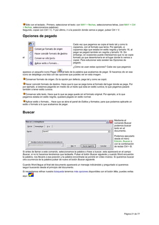 Sólo con el teclado:. Primero, seleccionar el texto: con MAY + flechas, seleccionamos letras, (con MAY + Ctrl
+ flechas, seleccionamos palabras).
Segundo, copiar con Ctrl + C. Y por último, ir a la posición donde vamos a pegar, pulsar Ctrl + V.

Opciones de pegado

                                                   Cada vez que pegamos se copia el texto tal y como lo
                                                   copiamos, con el formato que tenía. Por ejemplo, si
                                                   copiamos algo que estaba en estilo negrita y tamaño 18, al
                                                   pegar se pegará también en negrita y tamaño 18. Sin
                                                   embargo, en ocasiones puede interesarnos que no se copie
el                                                 formato ya que desentonaría en el lugar donde lo vamos a
                                                   copiar. Para solucionar esto existen las Opciones de
                                                   pegado.
                                                   ¿Cómo se usan estas opciones? Cada vez que pegamos

aparece un pequeño icono Pegar          al lado de la palabra que acabamos de pegar. Si hacemos clic en ese
icono se despliega una lista con las opciones que puedes ver en esta imagen.

     Conservar formato de origen. Es la opción por defecto, pega tal y como se copió.

  Hacer coincidir formato de destino. Hace que lo que se pega tome el formato del lugar donde se pega. Por
por ejemplo, si estamos pegando en medio de un texto que esta en estilo cursiva, lo que pegemos pasará
también a tener estilo cursiva.

  Conservar sólo texto. Hace que lo que se pega quede sin el formato original. Por ejemplo, si lo que
pegamos estaba en estilo negrita, quedará pegado en estilo normal.

   Aplicar estilo o formato... Hace que se abra el panel de Estilos y formatos, para que podamos aplicarle un
estilo o formato a lo que acabamos de pegar.


Buscar

                                                                                           Mediante el
                                                                                           comando Buscar
                                                                                           podemos buscar
                                                                                           texto en el
                                                                                           documento.

                                                                                           Podemos ejecutarlo
                                                                                           desde el menú
                                                                                           Edición, Buscar o
                                                                                           con la combinación
                                                                                           de teclas Ctrl + B.

Si antes de llamar a este comando, seleccionamos la palabra o frase a buscar, esta aparecerá en el campo
Buscar, si no lo hacemos tendremos que teclearla. Pulsar el botón Buscar siguiente y cuando Word encuentre
la palabra, nos llevará a esa posición y la palabra encontrada se pondrá en vídeo inverso. Si queremos buscar
otra ocurrencia de la palabra pulsar de nuevo el botón Buscar siguiente.

Cuando Word llegue al final del documento aparecerá un mensaje indicándolo y preguntado si queremos
seguir buscando desde el principio del documento.
Si necesitamos refinar nuestra búsqueda tenemos más opciones disponibles con el botón Más, puedes verlas
aquí.




                                                                                                     Página 21 de 77
 