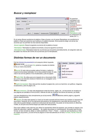 Buscar y reemplazar

                                                                                             Si queremos
                                                                                             reemplazar una
                                                                                             palabra por otra
                                                                                             tenemos el
                                                                                             comando Buscar y
                                                                                             reemplazar.
                                                                                             Podemos ejecutarlo
                                                                                             desde el menú
                                                                                             Edición,
                                                                                             Reemplazar o con
                                                                                             la combinación de
                                                                                             teclas Ctrl + L.

En el campo Buscar pondremos la palabra o frase a buscar y en el campo Reemplazar con pondremos la
palabra o frase que queremos que sustituya a la palabra buscada. Ahora podemos elegir una de las tres
acciones que nos permiten los tres botones disponibles:
-Buscar siguiente. Busca la siguiente ocurrencia de la palabra a buscar
-Reemplazar. Reemplaza la palabra encontrada y busca la siguiente ocurrencia.
-Reemplazar todas. Reemplaza todas las ocurrencias que encuentre automáticamente, sin preguntar cada vez.
Al acabar nos informa del número de ocurrencias que ha reemplazado.



Distintas formas de ver un documento
Con los botones de presentación en la esquina inferior izquierda,

               o en el menú Ver, podemos visualizar de distinta
forma un mismo documento.

   Normal. En esta vista se pueden aplicar formatos y realizar la
mayoría de las tareas habituales. Es la vista predeterminada. En esta
vista no se ven los gráficos ni los encabezados y pies de página.

    Diseño Web. Se utiliza para ver el aspecto de un documento Web
tal y como si se estuviera viendo en Internet con un navegador como
Explorer o Netscape.

  Diseño de impresión. Esta vista permite visualizar la página tal y como se imprimirá, con gráficos, imágenes,
encabezados y pies de página, etc.


  Diseño de lectura . En esta vista desaparecen todas las barras, reglas, etc. y el documento se visualiza en
dos páginas por pantalla en forma de libro. Además de esto se modifican las barras de botones y se añade

una para desplazarnos más cómodamente por el documento.                   Botones anterior página y siguiente
página respectivamente.
   Esquema. En esta vista aparece un marco en la parte izquierda del documento que contiene un esquema del
documento. Haciendo clic en los elementos del esquema nos desplazamos a esa parte del documento. Con
esta vista se puede trabajar y examinar la estructura del documento. Se puede ver el documento en diferentes
niveles, es útil para documentos largos que estén bien estructurados.

Para sacar utilidad a esta vista hay que utilizar la característica Nivel de esquema, que consiste en asignar a los
títulos de cada tema, capítulo, apartados,... de nuestro documento un nivel jerárquico. Se puede hacer de dos
formas: la más cómoda es utilizar un estilo predefinido ( Título 1, Título2, ...) cada vez que escribamos un título
en nuestro documento, y la otra forma es asignar el nivel manualmente en el menú Formato, Párrafo, Nivel de
esquema.




                                                                                                       Página 22 de 77
 