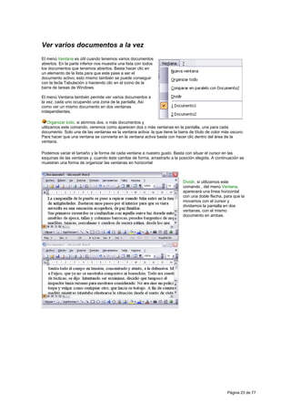 Ver varios documentos a la vez
El menú Ventana es útil cuando tenemos varios documentos
abiertos. En la parte inferior nos muestra una lista con todos
los documentos que tenemos abiertos. Basta hacer clic en
un elemento de la lista para que este pase a ser el
documento activo, esto mismo también se puede conseguir
con la tecla Tabulación o haciendo clic en el icono de la
barra de tareas de Windows.

El menú Ventana también permite ver varios documentos a
la vez, cada uno ocupando una zona de la pantalla, Así
como ver un mismo documento en dos ventanas
independientes.

    Organizar todo, si abrimos dos, o más documentos y
utilizamos este comando, veremos como aparecen dos o más ventanas en la pantalla, una para cada
documento. Solo una de las ventanas es la ventana activa: la que tiene la barra de título de color más oscuro.
Para hacer que una ventana se convierta en la ventana activa basta con hacer clic dentro del área de la
ventana.

Podemos variar el tamaño y la forma de cada ventana a nuestro gusto. Basta con situar el cursor en las
esquinas de las ventanas y, cuando éste cambie de forma, arrastrarlo a la posición elegida. A continuación se
muestran una forma de organizar las ventanas en horizontal



                                                                             Dividir, si utilizamos este
                                                                             comando , del menú Ventana,
                                                                             aparecerá una línea horizontal
                                                                             con una doble flecha, para que la
                                                                             movamos con el cursor y
                                                                             dividamos la pantalla en dos
                                                                             ventanas, con el mismo
                                                                             documento en ambas.




                                                                                                     Página 23 de 77
 