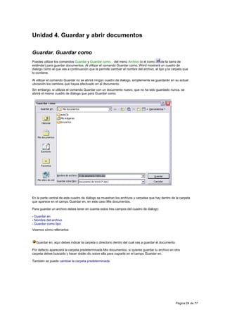 Unidad 4. Guardar y abrir documentos

Guardar. Guardar como
Puedes utilizar los comandos Guardar y Guardar como... del menú Archivo (o el icono       de la barra de
estándar) para guardar documentos. Al utilizar el comando Guardar como, Word mostrará un cuadro de
dialogo como el que ves a continuación que te permite cambiar el nombre del archivo, el tipo y la carpeta que
lo contiene.

Al utilizar el comando Guardar no se abrirá ningún cuadro de dialogo, simplemente se guardarán en su actual
ubicación los cambios que hayas efectuado en el documento.
Sin embargo, si utilizas el comando Guardar con un documento nuevo, que no ha sido guardado nunca, se
abrirá el mismo cuadro de dialogo que para Guardar como.




En la parte central de este cuadro de diálogo se muestran los archivos y carpetas que hay dentro de la carpeta
que aparece en el campo Guardar en, en este caso Mis documentos.

Para guardar un archivo debes tener en cuenta estos tres campos del cuadro de diálogo:

- Guardar en
- Nombre del archivo
- Guardar como tipo.
Veamos cómo rellenarlos:


  Guardar en, aquí debes indicar la carpeta o directorio dentro del cual vas a guardar el documento.

Por defecto aparecerá la carpeta predeterminada Mis documentos, si quieres guardar tu archivo en otra
carpeta debes buscarla y hacer doble clic sobre ella para copiarla en el campo Guardar en.

También se puede cambiar la carpeta predeterminada.




                                                                                                       Página 24 de 77
 