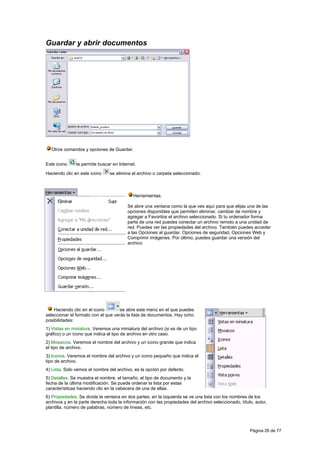 Guardar y abrir documentos




  Otros comandos y opciones de Guardar.


Este icono     te permite buscar en Internet.

Haciendo clic en este icono     se elimina el archivo o carpeta seleccionado.



                                           Herramientas.

                                         Se abre una ventana como la que ves aquí para que elijas una de las
                                         opciones disponibles que permiten eliminar, cambiar de nombre y
                                         agregar a Favoritos el archivo seleccionado. Si tu ordenador forma
                                         parte de una red puedes conectar un archivo remoto a una unidad de
                                         red. Puedes ver las propiedades del archivo. También puedes acceder
                                         a las Opciones al guardar, Opciones de seguridad, Opciones Web y
                                         Comprimir imágenes. Por último, puedes guardar una versión del
                                         archivo




    Haciendo clic en el icono        se abre este menú en el que puedes
seleccionar el formato con el que verás la lista de documentos. Hay ocho
posibilidades:
1) Vistas en miniatura. Veremos una miniatura del archivo (si es de un tipo
gráfico) o un icono que indica el tipo de archivo en otro caso.
2) Mosaicos. Veremos el nombre del archivo y un icono grande que indica
el tipo de archivo.
3) Iconos. Veremos el nombre del archivo y un icono pequeño que indica el
tipo de archivo.
4) Lista. Solo vemos el nombre del archivo, es la opción por defecto.
5) Detalles. Se muestra el nombre, el tamaño, el tipo de documento y la
fecha de la última modificación. Se puede ordenar la lista por estas
características haciendo clic en la cabecera de una de ellas.
6) Propiedades. Se divide la ventana en dos partes, en la izquierda se ve una lista con los nombres de los
archivos y en la parte derecha toda la información con las propiedades del archivo seleccionado, título, autor,
plantilla, número de palabras, número de líneas, etc.




                                                                                                      Página 26 de 77
 