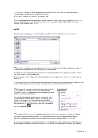 7) Vista Previa. También se divide la pantalla en dos partes, pero en este caso, en la parte derecha se
muestran las primeras líneas del con tenido del archivo.
8) Vista Web. Veremos una miniatura de la página web.

Truco: Si tienes varios documentos abiertos puedes guardarlos todos a la vez con el comando Guardar Todo,
este comando no aparece normalmente en el menú Archivo, para verlo debes pulsar la tecla Mayúsculas
mientras haces clic en el menú Archivo



Abrir
Para comenzar a trabajar con un documento hay que abrirlo con el comando Abrir del menú Archivo.




  Este cuadro de diálogo es similar al del comando Guardar. La diferencia principal estriba en que dispones
de algunas opciones para buscar el documento que queremos abrir.

Normalmente podremos localizar el documento que queremos abrir en la lista que se nos muestra, y bastará
con hacer doble clic sobre él para abrirlo.
Si conocemos el nombre del documento bastará escribirlo en el campo Nombre del archivo y hacer clic en el
botón Abrir.

Si no lo encontramos en la carpeta actual podemos buscarlo manualmente desplazándonos por la estructura de
carpetas utilizando los mismos iconos que acabamos de ver para el comando Guardar como...


  Si todavía no lo hemos encontrado, disponemos de la opción
Buscar, dentro del comando Herramientas, mediante esta
búsqueda automática, puedes especificar condiciones que debe
cumplir el documento que buscas.

Por ejemplo, puedes pedir que busque los documentos cuyo
nombre empiece por las letras que quieras, o incluso puedes
buscar los documentos en cuyo contenido estén incluidas
determinadas palabras, o que busque sólo los archivos que han
sido modificados en el día de hoy, etc. Todo esto lo puedes ver
con más detalle aquí      .




  En el campo Tipo de archivo se especifica que tipos de archivos van a aparecer en el cuadro de diálogo.
Por defecto aparece Todos los archivo (*.*) , pero disponemos de un cuadro despegable para elegir si
queremos que aparezcan solo los archivos de determinado tipo, por ejemplo, de tipo .rtf . html, etc.

Si tenemos una carpeta con varios tipos de archivos y muchos documentos, puede resultar confuso buscar un
archivo, es ese caso es muy útil utilizar el campo Tipo de archivo para poner el tipo de archivo que andamos




                                                                                                     Página 27 de 77
 