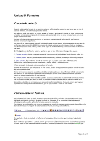 Unidad 5. Formatos

Formato de un texto

Cuando hablamos del formato de un texto nos estamos refiriendo a las cuestiones que tienen que ver con el
aspecto del texto, con la forma de presentar el texto.
Por ejemplo: poner una palabra en cursiva, alinear un párrafo a la izquierda o colocar un borde sombreado a
una tabla son operaciones típicas de formato que sólo afectan a la forma en cómo vemos el texto, pero no al
propio contenido del texto.
Aunque lo fundamental cuando escribimos un texto es lo que se dice en él la forma en la que lo vemos
también tiene mucha importancia.
Un texto con un buen contenido pero mal formateado pierde mucha calidad. Afortunadamente, es muy fácil dar
un formato atractivo con Word2003. Con un poco de trabajo adicional para formatear un texto se consiguen
resultados espectaculares, incluso puedes dar tu toque de diseño de forma que tus documentos se diferencien
del resto.
En Word podemos clasificar las acciones que tienen que ver con el formato en tres grandes grupos.

1. Formato carácter. Afectan a los caracteres en sí mismos como el tipo de letra o fuente, tamaño, color, etc..

2. Formato párrafo. Afecta a grupos de caracteres como líneas y párrafos, por ejemplo alineación y sangrías.

3. Otros formatos. Aquí incluimos el resto de acciones que se pueden hacer sobre el formato como
tabulaciones, cambio a mayúsculas, numeración y viñetas, bordes y sombreados, etc.
Ahora vamos a ir viendo cada uno de estos tipos de formato.
Además de las técnicas que vamos a ver en esta unidad, existen otras posibilidades para dar formato al texto:
los estilos y las plantillas.
Como veremos más adelante, los estilos y plantillas son adecuados para dar un formato definido previamente.
Por ejemplo, en una empresa suele existir una plantilla para escribir cartas, de esa forma todas las cartas
tienen un aspecto característico de esa empresa.
No siempre es necesario utilizar plantillas y estilos. Cuando queremos dar un determinado formato a una línea
del documento no hace falta definir un estilo, lo haremos con los comandos básicos que vamos a ver ahora.
Los estilos y plantillas no son más que una agrupación de formatos básicos. Así que lo primero que hay que
aprender es a manejar esos formatos básicos, que es lo que vamos a hacer en esta unidad.




Formato carácter. Fuentes

Los caracteres son todas las letras, números, signos de puntuación y símbolos que se escriben como texto.
Las letras escritas con WordArt o las letras incluidas en imágenes, no se consideran caracteres a estos
efectos y no se les pueden aplicar los formatos que vamos a estudiar.
Vamos a ver las posibilidades más comunes para variar el aspecto de los caracteres que están disponibles en la
barra de formato o en una parte de la barra estándar: fuente, tamaño y estilo de fuente.




  Fuente.
Un apartado a elegir con cuidado es la fuente del texto ya que determinará en gran medida el aspecto del
texto.
Para cambiar el tipo de letra o fuente lo primero que tenemos que hacer es seleccionar los caracteres, palabras
o líneas sobre los que queremos realizar el cambio. A continuación hacer clic sobre el pequeño triángulo que




                                                                                                      Página 29 de 77
 
