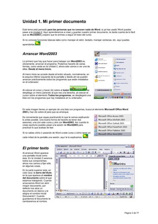 Unidad 1. Mi primer documento
Este tema está pensado para las personas que no conocen nada de Word, si ya has usado Word puedes
pasar a la Unidad 2. Aquí aprenderemos a crear y guardar nuestro primer documento, te darás cuenta de lo fácil
que es Word2003 y espero que te animes a seguir el resto del curso.

Si no conoces funciones básicas tales como manejar el ratón, teclado, manejar ventanas, etc. aquí puedes
aprenderlas.



Arrancar Word2003
Lo primero que hay que hacer para trabajar con Word2003 es,
obviamente, arrancar el programa. Podemos hacerlo de varias
formas, como verás en la Unidad 2, ahora sólo vamos a ver una de
ellas: Desde el menú Inicio.

Al menú Inicio se accede desde el botón situado, normalmente, en
la esquina inferior izquierda de la pantalla y desde ahí se pueden
arrancar prácticamente todos los programas que están instalados
en el ordenador.


Al colocar el cursor y hacer clic sobre el botón               se
despliega un menú parecido al que ves a la derecha, al colocar el
cursor sobre el elemento Todos los programas; se desplegará una
lista con los programas que hay instalados en tu ordenador.




En esta imagen tienes un ejemplo de una lista con programas, busca el elemento Microsoft Office Word
2003 y haz clic sobre él para que se arranque.

Es conveniente que vayas practicando lo que te vamos explicando
lo antes posible. Una buena forma de hacerlo es tener dos
sesiones, una con este curso y otra con Word2003. Así cuando lo
creas oportuno puedes pasar a la sesión de Word2003 para
practicar lo que acabas de leer.

Si no sabes cómo ir pasando de Word a este curso o cómo tener en
cada mitad de la pantalla una sesión, aquí te lo explicamos.



El primer texto
Al arrancar Word aparece
una pantalla inicial como
ésta. En la Unidad 2 veremos
todos sus componentes;
ahora nos vamos a fijar sólo
en algunas cosas.
En la parte superior esta, en
color azul, la barra del título,
en la que aparece el nombre
del documento sobre el que
estamos trabajando. Cuando
arrancamos Word sin abrir
ningún documento, por
defecto nos abre un
documento en blanco y le
asigna el nombre inicial
Documento1. Cuando
guardemos el documento le
cambiaremos el nombre.




                                                                                                   Página 3 de 77
 