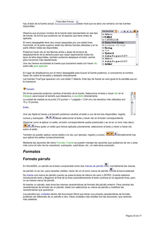 hay al lado de la fuente actual,                          esto hará que se abra una ventana con las fuentes
disponibles

Observa que el propio nombre de la fuente está representado en ese tipo
de fuente, de forma que podemos ver el aspecto que tiene antes de
aplicarlo.
El menú despegable tiene dos zonas separadas por una doble línea
horizontal, en la parte superior están las últimas fuentes utilizadas y en la
parte inferior todas las disponibles.
Podemos hacer clic en las flechas arriba y abajo de la barra de
desplazamiento de la derecha para que vayan apareciendo todos los
tipos de letra disponibles, también podemos desplazar el botón central
para movernos más rápidamente.
Una vez hemos encontrado la fuente que buscamos basta con hacer clic
sobre ella para aplicarla

En lugar de desplazarnos por el menú despegable para buscar la fuente podemos, si conocemos el nombre,
hacer clic sobre el recuadro y teclearlo directamente.
Las fuentes TrueType aparecen con una doble T delante. Este tipo de fuente se verá igual en la pantalla que en
la impresora.


   Tamaño.
De forma parecida podemos cambiar el tamaño de la fuente. Seleccionar el texto y hacer clic en el
triángulo para buscar el tamaño que deseemos, o escribirlo directamente.
La unidad de medida es el punto (72 puntos = 1 pulgada = 2,54 cm), los tamaños más utilizados son
10 y 12 puntos.

Estilo.

Una vez fijada la fuente y el tamaño podemos cambiar el estilo a uno de los tres disponibles: negrita,
cursiva y subrayado .              Basta seleccionar el texto y hacer clic en el botón correspondiente.
Observar como al aplicar un estilo, el botón correspondiente queda presionado ( se ve en un tono más claro).
            Para quitar un estilo que hemos aplicado previamente, seleccionar el texto y volver a hacer clic
sobre el estilo.

También se pueden aplicar varios estilos a la vez, por ejemplo, negrita y cursiva.               Simplemente hay
que aplicar los estilos consecutivamente.

Mediante las opciones del menú Formato, Fuente se pueden manejar las opciones que acabamos de ver y otras
más como el color de los caracteres, subrayado, subíndices, etc., en este tema avanzado

Formatos
Formato párrafo
En Word2003, un párrafo es el texto comprendido entre dos marcas de párrafo             , normalmente las marcas

de párrafo no se ven, para hacerlas visibles, hacer clic en el icono marca de párrafo        de la barra estándar.
Se inserta una marca de párrafo cuando se pulsa la tecla de retorno de carro o INTRO. Cuando estamos
introduciendo texto y llegamos al final de la línea automáticamente el texto continúa en la siguiente línea, pero
no se inserta marca de párrafo.
Al insertar un párrafo, este toma las mismas características de formato del párrafo anterior. Para cambiar las
características de formato de un párrafo, basta con seleccionar su marca de párrafo y modificar las
características que queramos.
Los párrafos son unidades dentro del documento Word que tienen sus propias características de formato,
pudiendo ser diferentes de un párrafo a otro. Otras unidades más amplias son las secciones, que veremos
más adelante.




                                                                                                          Página 30 de 77
 