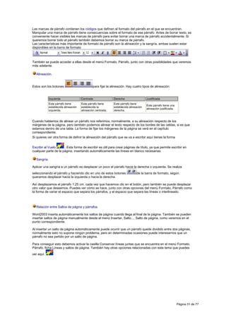 Las marcas de párrafo contienen los códigos que definen el formato del párrafo en el que se encuentran.
Manipular una marca de párrafo tiene consecuencias sobre el formato de ese párrafo. Antes de borrar texto, es
conveniente hacer visibles las marcas de párrafo para evitar borrar una marca de párrafo accidentalmente. Si
queremos borrar todo el párrafo también debemos borrar su marca de párrafo.
Las características más importante de formato de párrafo son la alineación y la sangría, ambas suelen estar
disponibles en la barra de formato



También se puede acceder a ellas desde el menú Formato, Párrafo, junto con otras posibilidades que veremos
más adelante.

  Alineación.


Estos son los botones                         para fijar la alineación. Hay cuatro tipos de alineación:


             Izquierda                Centrada               Derecha                  Justificada
             Este párrafo tiene       Este párrafo tiene     Este párrafo tiene
                                                                                      Este párrafo tiene una
             establecida alineación   establecida la         establecida alineación
                                                                                      alineación justificada.
             izquierda.               alineación centrada.   derecha.


Cuando hablamos de alinear un párrafo nos referimos, normalmente, a su alineación respecto de los
márgenes de la página, pero también podemos alinear el texto respecto de los bordes de las celdas, si es que
estamos dentro de una tabla. La forma de fijar los márgenes de la página se verá en el capítulo
correspondiente.
Si quieres ver otra forma de definir la alineación del párrafo que se va a escribir aquí tienes la forma


Escribir al Vuelo.     . Esta forma de escribir es útil para crear páginas de título, ya que permite escribir en
cualquier parte de la página, insertando automáticamente las líneas en blanco necesarias.

  Sangría.

Aplicar una sangría a un párrafo es desplazar un poco el párrafo hacia la derecha o izquierda. Se realiza
seleccionando el párrafo y haciendo clic en uno de estos botones              de la barra de formato, según
queramos desplazar hacia la izquierda o hacia la derecha.

Así desplazamos el párrafo 1,25 cm. cada vez que hacemos clic en el botón, pero también se puede desplazar
otro valor que deseemos. Puedes ver cómo se hace, junto con otras opciones del menú Formato, Párrafo como
la forma de variar el espacio que separa los párrafos, y el espacio que separa las líneas o interlineado.



  Relación entre Saltos de página y párrafos.

Word2003 inserta automáticamente los saltos de página cuando llega al final de la página. También se pueden
insertar saltos de página manualmente desde el menú Insertar, Salto..., Salto de página, como veremos en el
punto correspondiente.

Al insertar un salto de página automáticamente puede ocurrir que un párrafo quede dividido entre dos páginas,
normalmente esto no supone ningún problema, pero en determinadas ocasiones puede interesarnos que un
párrafo no sea partido por un salto de página.

Para conseguir esto debemos activar la casilla Conservar líneas juntas que se encuentra en el menú Formato,
Párrafo, ficha Líneas y saltos de página. También hay otras opciones relacionadas con este tema que puedes
ver aquí.




                                                                                                                Página 31 de 77
 