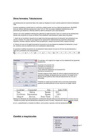 Otros formatos. Tabulaciones

Las tabulaciones son posiciones fijas a las cuales se desplaza el cursor cuando pulsamos la tecla de tabulación
TAB.

Cuando necesitamos insertar texto en columnas o tablas pueden ser muy utiles las tabulaciones. Word2003
tiene por defecto definidas tabulaciones cada 1,25 cm. Pero se pueden establecer tabulaciones en las
posiciones que deseemos. Además podemos definir la alineación para cada tabulación.

Vamos a ver como establecer tabulaciones utilizando la regla horizontal. Tener en cuenta que las tabulaciones
afectan solo al párrafo en el que se definen.Para establecer cada tabulación repetir estos dos pasos:

1. Hacer clic en el extremo izquierdo de la regla horizontal para seleccionar la alineación de la tabulación que
vamos a insertar. Por cada clic que hagamos irán apareciendo rotativamente las siguientes alineaciones:
izquierda, centrada, derecha, decimal, línea de separación, sangría de primera línea y sangría francesa.

2. Colocar el cursor en la regla horizontal en la posición en la que deseemos establecer la tabulación y hacer
clic, veremos como se inserta el icono con la tabulación seleccionada.

Si queremos modificar la posición de una tabulación basta colocar el cursor en el icono de esa tabulación y
hacer clic y arrastrarlo a la nueva posición.




                                          Por ejemplo, en la regla de la imagen se han establecido las siguientes
                                          tabulaciones:

                                          Izquierda en la posición 2,5
                                          Centrada en la posición 4,7
                                          Derecha en la posición 6,7
                                          Línea vertical de separación en la posición 8,2
                                          Decimal en la posición 9,2
                                          También podemos hacer doble clic sobre la regla horizontal para que
                                          aparezca el diálogo de tabulaciones que vemos en la imagen de la
                                          derecha donde podemos fijar todas las tabulaciones de una vez o
                                          eliminarlas.

                                          Teniendo en cuenta que la escala varia un poco las proporciones
                                          quedaría una tabla parecida a la que vemos en la imagen inferior.




Observar la alineación de cada tabulación, la alineación decimal coloca la coma decimal en la misma columna
.También se pueden fijar las tabulaciones mediante el menú Formato, Tabulaciones, dando la posición exacta
en cm. y especificando un carácter de relleno, como puntos o guiones, entre las tabulaciones.




Cambio a mayúsculas



                                                                                                       Página 32 de 77
 
