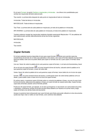En el menú Formato, la opción Cambiar a mayúsculas y minúsculas... nos ofrece cinco posibilidades para
cambiar las mayúsculas del texto seleccionado:

Tipo oración. La primera letra después de cada punto en mayúsculas el resto en minúsculas.

minúsculas. Todas las letras en minúsculas.

MAYÚSCULAS. Todas la letras en mayúsculas

Tipo Título. La primera letra de cada palabra en mayúscula y el resto de la palabra en minúsculas.

tIPO iNVERSO. La primera letra de cada palabra en minúscula y el resto de la palabra en mayúsculas.

También podemos manejar las mayúsculas mediante el teclado presionando Mayúsculas + F3, las palabras del
texto seleccionado cambian alternativamente de las tres formas, siguientes:

MAYÚSCULAS.

minúsculas.

Tipo oración.



Copiar formato
En la barra estándar tenemos disponible el icono para copiar formato          Este icono permite copiar las
características de formato de un texto para aplicarlas a otros textos, solo copia el formato dejando el propio texto
igual que estaba. Este icono se puede utilizar para copiar un formato una vez o para copiar un formato varias
veces.

Una vez: Hacer clic sobre la palabra de la cual queremos copiar el formato, ir a la barra de herramientas y hacer

clic en el icono de copiar formato   , el cursor tomará la forma de brocha, colocarlo sobre la palabra en la
que queremos copiar el formato, y hacer clic sobre ella.

Varias: Hacer clic sobre la palabra de la cual queremos copiar el formato, hacer doble clic en el icono de copiar

formato,      , el cursor tomará la forma de brocha, a continuación hacer clic sobre tantas palabras como se
desee, y para acabar volver a hacer clic en el icono de copiar formato.

En ambos casos, si queremos copiar el formato sobre un conjunto de palabras o líneas, una vez el cursor tome
la forma de brocha, seleccionar las palabras o líneas y el nuevo formato se copiará sobre ellas .Copiar formato,
copia tanto el formato caracter como el formato párrafo.

Puede ser útil copiar formato, por ejemplo, en el caso que tengamos un documento con varios títulos de puntos
o apartados, si decidimos cambiar el formato de esos títulos bastaría con hacerlo en el primer título y luego
copiar el formato a los demás títulos del documento.

Aunque si queremos tener almacenado ese nuevo formato para títulos para poder utilizarlo en otros documentos
quizás sea mejor crear un estilo con ese formato, como veremos más adelante.




                                                                                                       Página 33 de 77
 