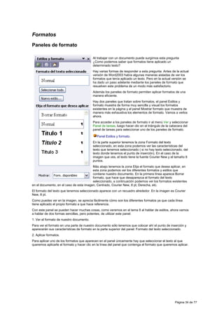 Formatos
Paneles de formato

                                          Al trabajar con un documento puede surgirnos esta pregunta
                                          ¿Como podemos saber que formatos tiene aplicado un
                                          determinado texto?
                                          Hay varias formas de responder a esta pregunta. Antes de la actual
                                          versión de Word2003 había algunas maneras aisladas de ver los
                                          formatos que tenía aplicado un texto. Pero en la actual versión se
                                          ha dado un paso adelante mediante los paneles de formato que
                                          resuelven este problema de un modo más satisfactorio.
                                          Además los paneles de formato permiten aplicar formatos de una
                                          manera eficiente.
                                          Hay dos paneles que tratan sobre formatos, el panel Estilos y
                                          formato muestra de forma muy sencilla y visual los formatos
                                          existentes en la página y el panel Mostrar formato que muestra de
                                          manera más exhaustiva los elementos de formato. Vamos a verlos
                                          ahora.
                                          Para acceder a los paneles de formato ir al menú Ver y seleccionar
                                          Panel de tareas, luego hacer clic en el triángulo de la cabecera del
                                          panel de tareas para seleccionar uno de los paneles de formato.

                                             Panel Estilos y formato.
                                          En la parte superior tenemos la zona Formato del texto
                                          seleccionado, en esta zona podemos ver las características del
                                          texto que tenemos seleccionado ( si no hay texto seleccionado, del
                                          texto donde tenemos el punto de inserción). En el caso de la
                                          imagen que ves, el texto tiene la fuente Courier New y el tamaño 8
                                          puntos.
                                         Más abajo tenemos la zona Elija el formato que desea aplicar, en
                                         esta zona podemos ver los diferentes formatos y estilos que
                                         contiene nuestro documento. En la primera línea aparece Borrar
                                         formato, que hace que desaparezca el formato del texto
                                         seleccionado, a continuación podemos ver los formatos existentes
en el documento, en el caso de esta imagen, Centrado, Courier New, 8 pt, Derecha, etc.
El formato del texto que tenemos seleccionado aparece con un recuadro alrededor. En la imagen es Courier
New, 8 pt.
Como puedes ver en la imagen, se aprecia fácilmente cómo son los diferentes formatos ya que cada línea
tiene aplicado el propio formato a que hace referencia.
Con este panel se pueden hacer muchas cosas, como veremos en el tema 8 al hablar de estilos, ahora vamos
a hablar de dos formas sencillas, pero potentes, de utilizar este panel.
1. Ver el formato de nuestro documento.
Para ver el formato en una parte de nuestro documento sólo tenemos que colocar ahí el punto de inserción y
aparecerán sus características de formato en la parte superior del panel: Formato del texto seleccionado.
2. Aplicar formatos.
Para aplicar uno de los formatos que aparecen en el panel únicamente hay que seleccionar el texto al que
queremos aplicarle el formato y hacer clic en la línea del panel que contenga el formato que queremos aplicar.




                                                                                                    Página 34 de 77
 