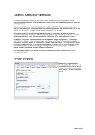 Unidad 6. Ortografía y gramática

La revisión ortográfica y gramatical es otra de las grandes aportaciones de los procesadores de texto.
Word2003 dispone de potentes herramientas en este campo que han sido mejoradas notablemente desde las
primeras versiones.

Evitar que hayan errores en nuestros textos es ahora mucho más fácil. No obstante conviene saber que
revisar un documento y que Word no encuentre ningún error no quiere decir que, necesariamente, sea así. Ya
que hay errores que Word no puede detectar puesto que dependen del contexto.

La forma que tiene Word para detectar las palabras erróneas es comprobar si las palabras de nuestro
documento existen en el diccionario que lleva incorporado, junto con algunas reglas gramaticales. Lo que no
es capaz de hacer Word, por el momento, es discernir el significado de las palabras en cada contexto.

Por ejemplo, si escribimos "La bibliografía del gran escritor Miguel Delibes es muy basta" y "¡Vasta ya de
gritar!". Word no detectará ningún error puesto que tanto "basta" como "vasta" son palabras correctas que
existen en el diccionario, aunque en el primer caso la palabra correcta es "vasta" y en el segundo caso "basta".
La revisión ortográfica consiste en comprobar que las palabras de nuestro texto no son erróneas y la revisión
gramatical trata de que las frases no contengan errores gramaticales como por ejemplo "Los libros son
buenas"; donde no concuerdan el genero del sujeto y del adjetivo.

Con Word podemos realizar una revisión ortográfica o una revisión gramatical o ambas a la vez, como
veremos a continuación.




Revisión ortográfica
                                                                            Existen dos formas básicas de
                                                                            revisar la ortografía, revisar una vez
                                                                            concluida la introducción del texto o
                                                                            revisar mientras se va escribiendo el
                                                                            texto. Vamos a ver ahora la primera
                                                                            forma




                                                                                                     Página 36 de 77
 