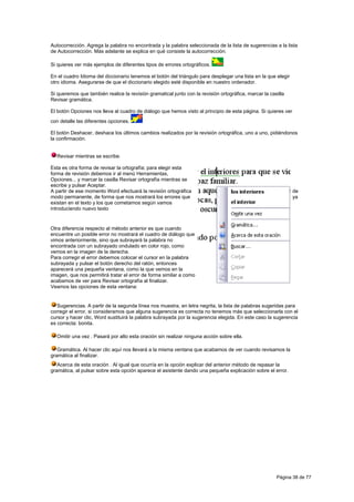 Autocorrección. Agrega la palabra no encontrada y la palabra seleccionada de la lista de sugerencias a la lista
de Autocorrección. Más adelante se explica en qué consiste la autocorrección.

Si quieres ver más ejemplos de diferentes tipos de errores ortográficos.

En el cuadro Idioma del diccionario tenemos el botón del triángulo para desplegar una lista en la que elegir
otro idioma. Asegurarse de que el diccionario elegido esté disponible en nuestro ordenador.

Si queremos que también realice la revisión gramatical junto con la revisión ortográfica, marcar la casilla
Revisar gramática.

El botón Opciones nos lleva al cuadro de diálogo que hemos visto al principio de esta página. Si quieres ver
con detalle las diferentes opciones.

El botón Deshacer, deshace los últimos cambios realizados por la revisión ortográfica, uno a uno, pidiéndonos
la confirmación.


  Revisar mientras se escribe.

Esta es otra forma de revisar la ortografía; para elegir esta
forma de revisión debemos ir al menú Herramientas,
Opciones... y marcar la casilla Revisar ortografía mientras se
escribe y pulsar Aceptar.
A partir de ese momento Word efectuará la revisión ortográfica                                                 de
modo permanente, de forma que nos mostrará los errores que                                                     ya
existan en el texto y los que cometamos según vamos
introduciendo nuevo texto


Otra diferencia respecto al método anterior es que cuando
encuentre un posible error no mostrará el cuadro de diálogo que
vimos anteriormente, sino que subrayará la palabra no
encontrada con un subrayado ondulado en color rojo, como
vemos en la imagen de la derecha.
Para corregir el error debemos colocar el cursor en la palabra
subrayada y pulsar el botón derecho del ratón, entonces
aparecerá una pequeña ventana, como la que vemos en la
imagen, que nos permitirá tratar el error de forma similar a como
acabamos de ver para Revisar ortografía al finalizar.
Veamos las opciones de esta ventana:


   Sugerencias. A partir de la segunda línea nos muestra, en letra negrita, la lista de palabras sugeridas para
corregir el error, si consideramos que alguna sugerencia es correcta no tenemos más que seleccionarla con el
cursor y hacer clic, Word sustituirá la palabra subrayada por la sugerencia elegida. En este caso la sugerencia
es correcta: bonita.

  Omitir una vez . Pasará por alto esta oración sin realizar ninguna acción sobre ella.

   Gramática. Al hacer clic aquí nos llevará a la misma ventana que acabamos de ver cuando revisamos la
gramática al finalizar.
   Acerca de esta oración . Al igual que ocurría en la opción explicar del anterior método de repasar la
gramática, al pulsar sobre esta opción aparece el asistente dando una pequeña explicación sobre el error.




                                                                                                       Página 38 de 77
 