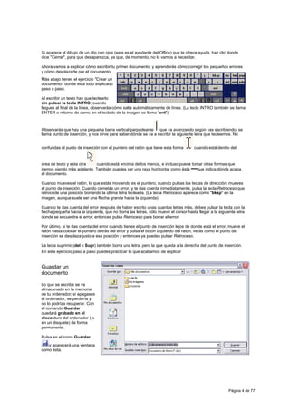 Si aparece el dibujo de un clip con ojos (este es el ayudante del Office) que te ofrece ayuda, haz clic donde
dice "Cerrar", para que desaparezca, ya que, de momento, no lo vamos a necesitar.

Ahora vamos a explicar cómo escribir tu primer documento, y aprenderás cómo corregir los pequeños errores
y cómo desplazarte por el documento.
Más abajo tienes el ejercicio "Crear un
documento" donde está todo explicado
paso a paso.

Al escribir un texto hay que teclearlo
sin pulsar la tecla INTRO; cuando
llegues al final de la línea, observarás cómo salta automáticamente de línea. (La tecla INTRO también se llama
ENTER o retorno de carro; en el teclado de la imagen se llama "ent")



Observarás que hay una pequeña barra vertical parpadeante       que va avanzando según vas escribiendo, se
llama punto de inserción, y nos sirve para saber dónde se va a escribir la siguiente letra que tecleemos. No


confundas el punto de inserción con el puntero del ratón que tiene esta forma        cuando está dentro del


área de texto y esta otra   cuando está encima de los menús, e incluso puede tomar otras formas que
iremos viendo más adelante. También puedes ver una raya horizontal como ésta    que indica dónde acaba
el documento.

Cuando mueves el ratón, lo que estás moviendo es el puntero; cuando pulsas las teclas de dirección, mueves
el punto de inserción. Cuando cometás un error, y te das cuenta inmediatamente, pulsa la tecla Retroceso que
retrocede una posición borrando la última letra tecleada. (La tecla Retroceso aparece como "bksp" en la
imagen, aunque suele ser una flecha grande hacia la izquierda)

Cuando te das cuenta del error después de haber escrito unas cuantas letras más, debes pulsar la tecla con la
flecha pequeña hacia la izquierda, que no borra las letras, sólo mueve el cursor hasta llegar a la siguiente letra
donde se encuentra el error; entonces pulsa Retroceso para borrar el error.

Por último, si te das cuenta del error cuando tienes el punto de inserción lejos de donde está el error, mueve el
ratón hasta colocar el puntero detrás del error y pulsa el botón izquierdo del ratón; verás cómo el punto de
inserción se desplaza justo a esa posición y entonces ya puedes pulsar Retroceso.

La tecla suprimir (del o Supr) también borra una letra, pero la que queda a la derecha del punto de inserción.
En este ejercicio paso a paso puedes practicar lo que acabamos de explicar


Guardar un
documento

Lo que se escribe se va
almacenado en la memoria
de tu ordenador; si apagases
el ordenador, se perdería y
no lo podrías recuperar. Con
el comando Guardar
quedará grabado en el
disco duro del ordenador ( o
en un disquete) de forma
permanente.

Pulsa en el icono Guardar
   y aparecerá una ventana
como ésta.




                                                                                                         Página 4 de 77
 