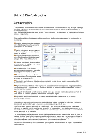 Unidad 7 Diseño de página

Configurar página
Cuando estamos escribiendo en un documento Word es como si lo hiciéramos en una hoja de papel que luego
puede ser impresa. Por lo tanto, existe un área en la cual podemos escribir y unos márgenes los cuales no
podemos sobrepasar.
Estos márgenes se definen en el menú Archivo, Configurar página... se nos muestra un cuadro de dialogo como
este con tres pestañas:

En el cuadro de diálogo de la pestaña Márgenes podemos fijar los márgenes tecleando los cm. deseados en
cada campo.

   Superior: debemos indicar la distancia
entre el borde superior de la página y la
primera línea del documento.

   Inferior: indicaremos la distancia entre
la última línea del documento y el borde
inferior de la página.
   Izquierdo: introduciremos la distancia
entre el borde izquierdo de la página y el
principio de las líneas del documento.

   Derecho: indicaremos la distancia entre
el borde derecho de la página y el final de
las líneas del documento.

   Encuadernación. Es un espacio
adicional para cuando vamos a utilizar las
páginas para encuadernar un libro.

   Posición del margen interno. Posición
del margen interno, normalmente se refiere
al margen de encuadernación.

   Orientación. Aquí indicamos si la página tiene orientación vertical (la más usual) o horizontal (también
llamada apaisada).

   Páginas. Podemos establecer varias páginas, en ese caso tenemos varias opciones: Márgenes simétricos,
Dos páginas por hoja o Libro plegado. Al establecer cada una de estas opciones la vista previa te mostrará
claramente en que consisten.

  En la parte derecha de la pantalla tenemos la Vista previa que nos dará una idea bastante aproximada de
cómo afectan los cambios que hemos introducido al diseño de la página.

  Si pulsamos el botón Predeterminar, los valores actuales serán los que se utilicen en los nuevos
documentos que creemos.

En la pestaña Papel determinaremos el tipo de papel a utilizar para la impresora, A4, Carta, etc. y también la
bandeja de la que tomará el papel la impresora, en caso de que tenga más de una.
En la ficha Diseño fijaremos la posición de Encabezados y pies de página. Hemos dicho que fuera de los
márgenes no se puede escribir, pero hay una excepción, los encabezados y pies de página se escriben en la
zona de los márgenes. Si vamos a utilizar encabezados o pies de página, debemos tenerlo en cuenta a la hora
de fijar la amplitud de los márgenes.

Los encabezados y pies de página son un texto, generalmente de una o dos líneas, que se repite en todas las
páginas, donde se suele indicar cosas como el título del documento, el autor, etc. Los veremos con detalle en
el punto correspondiente de esta unidad. Si vamos a utilizar encabezados o pies de página deberemos ir a la
ficha Diseño y en ese cuadro de diálogo rellenaremos los campos correspondientes:

Encabezado: indicaremos los cm. que deseamos que haya entre el borde superior del papel y la primera línea
del encabezado.




                                                                                                       Página 41 de 77
 