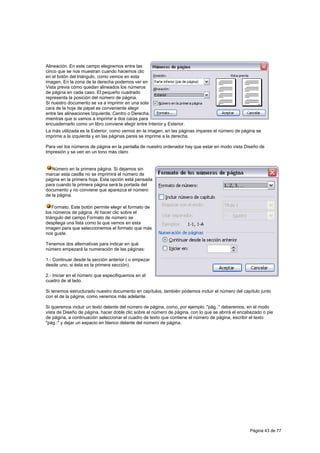 Alineación. En este campo elegiremos entre las
cinco que se nos muestran cuando hacemos clic
en el botón del triángulo, como vemos en esta
imagen. En la zona de la derecha podemos ver en
Vista previa cómo quedan alineados los números
de página en cada caso. El pequeño cuadrado
representa la posición del número de página.
Si nuestro documento se va a imprimir en una sola
cara de la hoja de papel es conveniente elegir
entre las alineaciones Izquierda, Centro o Derecha,
mientras que si vamos a imprimir a dos caras para
encuadernarlo como un libro conviene elegir entre Interior y Exterior.
La más utilizada es la Exterior, como vemos en la imagen, en las páginas impares el número de página se
imprime a la izquierda y en las páginas pares se imprime a la derecha.

Para ver los números de página en la pantalla de nuestro ordenador hay que estar en modo vista Diseño de
Impresión y se ven en un tono más claro


   Número en la primera página. Si dejamos sin
marcar esta casilla no se imprimirá el número de
página en la primera hoja. Esta opción está pensada
para cuando la primera página será la portada del
documento y no conviene que aparezca el número
de la página.

    Formato. Este botón permite elegir el formato de
los números de página. Al hacer clic sobre el
triángulo del campo Formato de número se
despliega una lista como la que vemos en esta
imagen para que seleccionemos el formato que más
nos guste.

Tenemos dos alternativas para indicar en qué
número empezará la numeración de las páginas:

1.- Continuar desde la sección anterior ( o empezar
desde uno, si ésta es la primera sección).

2.- Iniciar en el número que especifiquemos en el
cuadro de al lado.

Si tenemos estructurado nuestro documento en capítulos, también podemos incluir el número del capítulo junto
con el de la página, como veremos más adelante.

Si queremos incluir un texto delante del número de página, como, por ejemplo. "pág.:" deberemos, en el modo
vista de Diseño de página, hacer doble clic sobre el número de página, con lo que se abrirá el encabezado o pie
de página, a continuación seleccionar el cuadro de texto que contiene el número de página, escribir el texto
"pág.:" y dejar un espacio en blanco delante del número de página.




                                                                                                   Página 43 de 77
 
