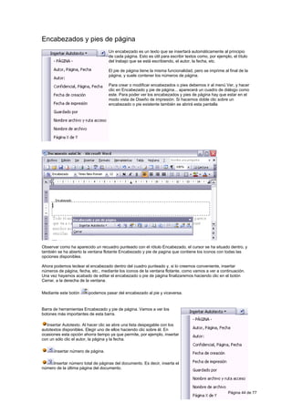 Encabezados y pies de página
                                   Un encabezado es un texto que se insertará automáticamente al principio
                                   de cada página. Esto es útil para escribir textos como, por ejemplo, el título
                                   del trabajo que se está escribiendo, el autor, la fecha, etc.

                                   El pie de página tiene la misma funcionalidad, pero se imprime al final de la
                                   página, y suele contener los números de página.

                                   Para crear o modificar encabezados o pies debemos ir al menú Ver, y hacer
                                   clic en Encabezado y pie de página... aparecerá un cuadro de diálogo como
                                   este. Para poder ver los encabezados y pies de página hay que estar en el
                                   modo vista de Diseño de impresión. Si hacemos doble clic sobre un
                                   encabezado o pie existente también se abrirá esta pantalla




Observar como ha aparecido un recuadro punteado con el rótulo Encabezado, el cursor se ha situado dentro, y
también se ha abierto la ventana flotante Encabezado y pie de pagina que contiene los iconos con todas las
opciones disponibles.

Ahora podemos teclear el encabezado dentro del cuadro punteado y, si lo creemos conveniente, insertar
números de página, fecha, etc., mediante los iconos de la ventana flotante, como vamos a ver a continuación.
Una vez hayamos acabado de editar el encabezado o pie de página finalizaremos haciendo clic en el botón
Cerrar, a la derecha de la ventana.

Mediante este botón      podemos pasar del encabezado al pie y viceversa.


Barra de herramientas Encabezado y pie de página. Vamos a ver los
botones más importantes de esta barra.

  Insertar Autotexto. Al hacer clic se abre una lista despegable con los
autotextos disponibles. Elegir uno de ellos haciendo clic sobre él. En
ocasiones esta opción ahorra tiempo ya que permite, por ejemplo, insertar
con un sólo clic el autor, la página y la fecha.

      Insertar número de página.

     Insertar número total de páginas del documento. Es decir, inserta el
número de la última página del documento.




                                                                                                      Página 44 de 77
 