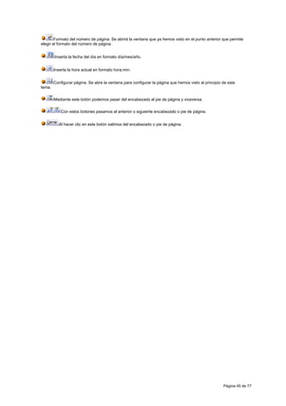 Formato del número de página. Se abrirá la ventana que ya hemos visto en el punto anterior que permite
elegir el formato del número de página.


        Inserta la fecha del día en formato día/mes/año.


        Inserta la hora actual en formato hora:min.


        Configurar página. Se abre la ventana para configurar la página que hemos visto al principio de este
tema.

        Mediante este botón podemos pasar del encabezado al pie de página y viceversa.

            Con estos botones pasamos al anterior o siguiente encabezado o pie de página.


          Al hacer clic en este botón salimos del encabezado o pie de página.




                                                                                                     Página 45 de 77
 