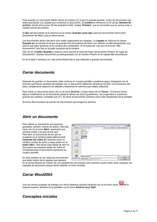 Para guardar un documento debes indicar el nombre con el que lo quieres guardar, el tipo de documento que
estás guardando y la carpeta que contendrá tu documento. El nombre lo indicamos en el campo Nombre de
archivo, donde ahora pone "El día amaneció triste", teclea "Primero", que es el nombre que le vamos a dar a
nuestro primer documento.

El tipo del documento se lo decimos en el campo Guardar como tipo; para los documentos Word será
Documento de Word, que ya viene escrito.

Los documentos dentro del disco duro están organizados en carpetas. La carpeta se indica en el campo
Guardar en; la carpeta en la que se guardan los documentos de Word, por defecto, es Mis documentos, que
será la que debe aparecer en la ventana de tu ordenador. Si no fuese así, haz clic en el icono "Mis
documentos" que hay en la parte izquierda de la ventana.
Haz clic en el botón Guardar y observa cómo cambia la barra de título; ahora podrá Primero, en lugar de
Documento1. Nuestro documento ya está guardado con el nombre Primero en la capeta Mis documentos.

En la Unidad 3 veremos con más profundidad todo lo que referente a guardar documentos




Cerrar documento

Después de guardar un documento, éste continúa en nuestra pantalla y podemos seguir trabajando con él.
Una vez que hemos acabado de trabajar con un documento debemos cerrarlo;al cerrarlo no lo borramos del
disco, simplemente dejamos de utilizarlo y liberamos la memoria que estaba utilizando.

Para cerrar un documento hacer clic en el menú Archivo, y luego hacer clic en Cerrar. ( Si hemos hecho
alguna modificación en el documento desde la última vez que lo guardamos, nos preguntará si queremos
guardar los cambios; contestar que Sí ). Al cerrar el documento veremos cómo éste desaparece de la pantalla.

Al cerrar Word también se cierran los documentos que tengamos abiertos.




Abrir un documento
Para utilizar un documento que tenemos
guardado, primero, hemos de abrirlo. Para ello
hacer clic en el icono Abrir, aparecerá una
ventana similar a la que vemos aquí.
Para abrir un documento de los que se
muestran en la ventana basta seleccionarlo
haciendo clic sobre él (veremos como su
nombre cambia de color) y luego pulsar en el
botón Abrir. Otra forma más rápida de abrir el
documento es haciendo doble clic sobre él.
Inmediatamente el documento aparecerá en
nuestra pantalla.

En esta ventana se ven todos los documentos
que están dentro de la carpeta que aparece
en el campo Buscar en: Dentro de una carpeta hay documentos pero también puede haber otras carpetas, las
carpetas se reconocen porque tienen delante un icono amarillo.



Cerrar Word2003

Una vez hemos acabado de trabajar con Word debemos cerrarlo haciendo clic en el icono cerrar       de la
esquina superior derecha de la pantalla o en el menú Archivo elegir Salir.



Conceptos iniciales


                                                                                                   Página 5 de 77
 