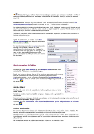 Auto suma. Hay que colocar el cursor en la celda que queramos que contenga el resultado y pinchar en
este icono, de forma automática se realizará la suma de todas las celdas que estén por encima (en la misma
columna)


Posibles errores: Para que se pueda realizar la suma, el contenido de las celdas ha de ser números. Si el
contenido no son números aparecerá un mensaje de error ("Final de fórmula inesperado")

No obstante, esta función tiene un comportamiento en cierta forma "inteligente" puesto que, por ejemplo, si una
columna contiene números en todas las celdas excepto en la primera (donde suele ir el título de la columna) no
se produce ningún error y la suma se realiza correctamente.

También, si colocamos varios números dentro de una misma celda, separados por blancos, los considerará a
todos al realizar las sumas.


Aparte de la auto suma, se pueden hacer otras
muchas operaciones en una tabla, con el comando
Fórmula del menú Tabla.

Por ejemplo, se puede realizar la suma de las celdas
situadas a la izquierda, y también se puede
especificar un formato concreto para visualizar los
resultados, en el caso que vemos en esta figura, si el
valor es cero, aparecerá 0,00 y se pondrán los
puntos para separar los miles y la coma para separar
los decimales.




Menú contextual de Tablas

Haciendo clic con el botón derecho del ratón sobre una tabla se abre el menú
contextual de Tablas como muestra esta imagen.

Desde aquí podemos ejecutar algunas de las funciones que acabamos de ver en la
barra de herramientas de Tablas y bordes, y también podemos acceder a
Propiedades de tabla... donde encontraremos las distintas formas de ajustar el
texto que rodea la tabla, así como la forma de establecer márgenes y espaciado en
las celdas:



Más cosas
Word permite meter dentro de una celda otra tabla completa, es lo que se llama
anidar tablas.
También es posible arrastrar una tabla completa a otra zona de la página de forma
muy sencilla.
Cuando insertamos una imagen dentro de una celda que contiene texto podemos elegir entre varias formas de
que el texto se ajuste a la imagen o gráfico.
Si quieres ver cómo anidar tablas, cómo mover tablas libremente, ajustar imágenes dentro de una tabla,
clic aquí.

Convertir texto en tablas.
En ocasiones disponemos de datos con una determinada estructura que nos gustaría pasar a una tabla. Por
ejemplo, tenemos una serie de datos organizados en columnas mediante tabulaciones.
Word dispone de una potente herramienta capaz de pasar datos de este tipo a tablas. Si los datos están bien
organizados la facilidad para pasarlos a tabla es sorprendente. Se pueden pasar tanto datos numéricos como
alfanuméricos.
De forma similar también se pueden pasar los datos contenidos en una tabla a texto.




                                                                                                    Página 50 de 77
 