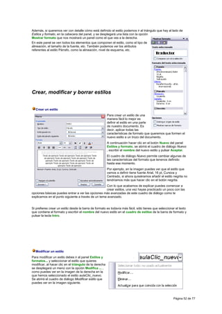 Además, si queremos ver con detalle cómo está definido el estilo podemos ir al triángulo que hay al lado de
Estilos y formato, en la cabecera del panel, y se desplegará una lista con la opción
Mostrar formato que nos mostrará un panel como el que ves a la derecha.
En este panel se ven todos los elementos que componen el estilo, como el tipo de
alineación, el tamaño de la fuente, etc. También podemos ver los atributos
referentes al estilo Párrafo, como la alineación, nivel de esquema, etc.




Crear, modificar y borrar estilos


  Crear un estilo
                                                         Para crear un estilo de una
                                                         manera fácil lo mejor es
                                                         definir el estilo en una parte
                                                         de nuestro documento. Es
                                                         decir, aplicar todas las
                                                         características de formato que queremos que formen el
                                                         nuevo estilo a un trozo del documento.
                                                         A continuación hacer clic en el botón Nuevo del panel
                                                         Estilos y formato, se abrirá el cuadro de diálogo Nuevo
                                                         , escribir el nombre del nuevo estilo y pulsar Aceptar.
                                                         El cuadro de diálogo Nuevo permite cambiar algunas de
                                                         las características del formato que tenenos definido
                                                         hasta ese momento.
                                                         Por ejemplo, en la imagen puedes ver que el estilo que
                                                         vamos a definir tiene fuente Arial, 16 pt, Cursiva y
                                                         Centrado, si ahora quisiéramos añadir el estilo negrita no
                                                         tendríamos más que hacer clic en el botón negrita.
                                                    Con lo que acabamos de explicar puedes comenzar a
                                                    crear estilos, una vez hayas practicado un poco con las
opciones básicas puedes entrar a ver las opciones más avanzadas de este cuadro de diálogo como te
explicamos en el punto siguiente a través de un tema avanzado.


Si prefieres crear un estilo desde la barra de formato es todavía más fácil, sólo tienes que seleccionar el texto
que contiene el formato y escribir el nombre del nuevo estilo en el cuadro de estilos de la barra de formato y
pulsar la tecla Intro.




  Modificar un estilo
Para modificar un estilo debes ir al panel Estilos y
formatos... y seleccionar el estilo que quieres
modificar, al hacer clic en el triángulo de la derecha
se desplegará un menú con la opción Modifica ... ,
como puedes ver en la imagen de la derecha en la
que hemos seleccionado el estilo aulaClic_nuevo.
Se abrirá el cuadro de diálogo Modificar estilo que
puedes ver en la imagen siguiente.



                                                                                                        Página 52 de 77
 