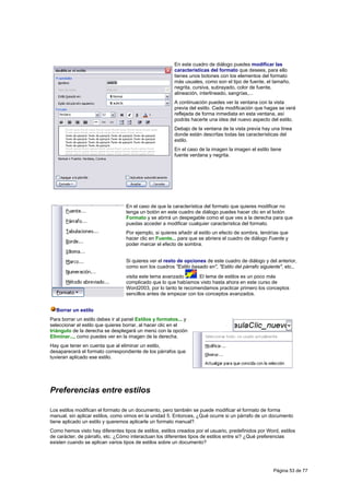 En este cuadro de diálogo puedes modificar las
                                                         características del formato que desees, para ello
                                                         tienes unos botones con los elementos del formato
                                                         más usuales, como son el tipo de fuente, el tamaño,
                                                         negrita, cursiva, subrayado, color de fuente,
                                                         alineación, interlineado, sangrías,...
                                                         A continuación puedes ver la ventana con la vista
                                                         previa del estilo. Cada modificación que hagas se verá
                                                         reflejada de forma inmediata en esta ventana, así
                                                         podrás hacerte una idea del nuevo aspecto del estilo.
                                                         Debajo de la ventana de la vista previa hay una línea
                                                         donde están descritas todas las características del
                                                         estilo.
                                                         En el caso de la imagen la imagen el estilo tiene
                                                         fuente verdana y negrita.




                                  En el caso de que la característica del formato que quieres modificar no
                                  tenga un botón en este cuadro de diálogo puedes hacer clic en el botón
                                  Formato y se abrirá un despegable como el que ves a la derecha para que
                                  puedas acceder a modificar cualquier característica del formato.
                                  Por ejemplo, si quieres añadir al estilo un efecto de sombra, tendrías que
                                  hacer clic en Fuente... para que se abriera el cuadro de diálogo Fuente y
                                  poder marcar el efecto de sombra.


                                  Si quieres ver el resto de opciones de este cuadro de diálogo y del anterior,
                                  como son los cuadros "Estilo basado en", "Estilo del párrafo siguiente", etc.,
                                  visita este tema avanzado      . El tema de estilos es un poco más
                                  complicado que lo que habíamos visto hasta ahora en este curso de
                                  Word2003, por lo tanto te recomendamos practicar primero los conceptos
                                  sencillos antes de empezar con los conceptos avanzados.


  Borrar un estilo
Para borrar un estilo debes ir al panel Estilos y formatos... y
seleccionar el estilo que quieres borrar, al hacer clic en el
triángulo de la derecha se desplegará un menú con la opción
Eliminar..., como puedes ver en la imagen de la derecha.
Hay que tener en cuenta que al eliminar un estilo,
desaparecerá el formato correspondiente de los párrafos que
tuvieran aplicado ese estilo.




Preferencias entre estilos

Los estilos modifican el formato de un documento, pero también se puede modificar el formato de forma
manual, sin aplicar estilos, como vimos en la unidad 5. Entonces, ¿Qué ocurre si un párrafo de un documento
tiene aplicado un estilo y queremos aplicarle un formato manual?.
Como hemos visto hay diferentes tipos de estilos, estilos creados por el usuario, predefinidos por Word, estilos
de carácter, de párrafo, etc. ¿Cómo interactuan los diferentes tipos de estilos entre si? ¿Qué preferencias
existen cuando se aplican varios tipos de estilos sobre un documento?




                                                                                                      Página 53 de 77
 