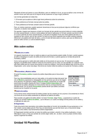 Planteado el tema así parece un poco dificultoso, pero en realidad no lo es, ya que se aplican unas normas de
sentido común que hace que en la mayoría de las ocasiones no haya ningún problema.
Las normas generales son estas tres:
1. El formato que se aplica en último lugar tiene preferencia sobre los anteriores.
2. Tiene preferencia el formato manual sobre los estilos.
3. Tiene preferencia el formato carácter sobre el formato párrafo.
Pero, en ciertas ocasiones, pueden aparecer situaciones en las que se producen algunos conflictos que
requieren un estudio más detallado.
Por ejemplo, imagina que tenemos un texto con formato de tipo párrafo que pone la letra en cursiva (además
de otras características), si ahora a cierta palabra del texto le aplicamos un formato carácter que tiene la letra
en cursiva (además de otras características) ¿Cuál será el resultado? Pues esa cierta palabra del texto no
quedará en tipo cursiva, sino en tipo normal. La razón es que Word interpreta que el estilo carácter pretende
diferenciar una palabra del resto de texto, y como el resto del texto está en cursiva, para que se diferencie la
pone en estilo normal. Lo cual es bastante lógico.




Más sobre estilos

  Ámbito de un estilo.
Un aspecto importante al crear un estilo es saber en qué documentos estará visible. Es decir, cuándo aparece
el estilo al desplegar el cuadro de estilos de la barra de formato o cuándo aparece en la lista del panel de
Formatos y estilos.
Como norma general un estilo sólo está visible en el documento en que se crea. Si marcamos la casilla
Agregar a la plantilla estará visible en todos los documentos que se creen con esa plantilla. En cualquier caso,
sólo está visible para los nuevos documentos no para los antiguos. Una forma de saltarte esta norma es con el
Organizador, como verás más abajo. Otra forma es mostrar todos los estilos en el panel de Formatos y estilos.


  Personalizar y Mostrar estilos.
El panel Formatos y estilos muestra los estilos disponibles para el documento
abierto.
Pero hay más posibilidades para ver más estilos, en la parte de abajo del panel, haz
clic en Mostrar y aparecerá un despegable con las opciones que ves en la imagen
de la derecha. Por ejemplo si eliges Todos los estilos, aparecerán en la lista del
panel todos los estilos creados por Word. Si eliges Estilos disponibles sólo
aparecerán los estilos utilizados en el documento más los correspondientes a la
plantilla actual. Con la opción Personalizar podrás decidir qué estilos concretos
quieres que se muestren en el panel.

  Galería de estilos.
Como hemos dicho anteriormente los estilos pueden ser los creados por los usuarios o los existentes en Word,
una forma de ver los estilos existentes es utilizando la Galería de estilos.
Para acceder a la galería de estilos debes ir al menú Formato, elegir Tema... y aparecerá un cuadro de
diálogo con el botón Galería de estilos... que te llevará a un cuadro de diálogo donde podrás ver los estilos y
un ejemplo de cada uno.
El Organizador.
Cada documento tiene asociados unos estilos disponibles en función de la plantilla a la que pertenece y si se
han creado nuevos estilos para él. Pero hay una herramienta que permite hacer que un documento tenga
acceso a otros estilos. Esa herramienta se llama Organizador.
El Organizador también permite ver todos los estilos que existen y decidir si hay estilos duplicados, si hace
falta alguno nuevo, si hay que cambiar de nombre algún estilo, etc., es decir, como su propio nombre indica
ayuda a organizar los estilos.




Unidad 10 Plantillas


                                                                                                         Página 54 de 77
 