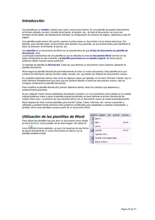 Introducción

Una plantilla es un modelo o patrón para crear nuevos documentos. En una plantilla se guarda internamente
el formato utilizado, es decir, el estilo de la fuente, el tamaño, etc., de todo el documento, así como los
formatos de las tablas, las tabulaciones incluidas, la configuración de números de página, cabeceras y pies de
página.
Una plantilla puede sernos útil cuando usamos muchas veces un documento con la misma estructura. Por
ejemplo, para mandar faxes, el documento será siempre muy parecido, ya que tendrá títulos para identificar al
autor, la dirección, el remitente, el asunto, etc.
Una plantilla es un documento de Word con la característica de que el tipo de documento es plantilla de
documento (.dot)
La principal característica de una plantilla es que al utilizarla se crea un documento Word normal con los
datos introducidos en ese momento y la plantilla permanece en su estado original, de forma que la
podemos utilizar cuantas veces queramos.
Un ejemplo de plantilla es Normal.dot. Cada vez que abrimos un documento nuevo estamos utilizando la
plantilla Normal.dot.
Word asigna la plantilla Normal.dot automáticamente al crear un nuevo documento. Esta plantilla es la que
contiene la información del tipo de letra, estilo, tamaño, etc. que tienen por defecto los documentos nuevos.
En unidades anteriores hemos visto como en algunos casos, por ejemplo, en el menú Formato, Fuente, hay un
botón llamado Predeterminar que hace que los cambios afecten a todos los documentos nuevos, esto se
consigue modificando la plantilla Normal.dot.
Para modificar la plantilla Normal.dot, primero debemos abrirla, hacer los cambios que deseemos y
posteriormente guardarla.
Si por cualquier motivo hemos realizados demasiados cambios y no nos acordamos cómo estaba en su estado
original podemos volver a tener la plantilla original borrándola, es decir eliminar el archivo Normal.dot de
nuestro disco duro. La próxima vez que abramos Word con un documento nuevo se creará automáticamente.
Word dispone de otras muchas plantillas para escribir Cartas, Faxes, Informes, etc. vamos a aprender a
utilizarlas y posteriormente veremos cómo podemos modificarlas para adaptarlas a nuestras necesidades, y
también cómo crear plantillas nuevas a partir de un documento Word.



Utilización de las plantillas de Word
Para utilizar las plantillas hay que abrir un documento nuevo desde
el menú Archivo, como puedes ver en esta imagen. No utilizar el

icono        de la barra estándar, ya que si lo hacemos de esa forma
se abrirá directamente un nuevo documento en blanco con la
plantilla predeterminada




                                                                                                      Página 55 de 77
 