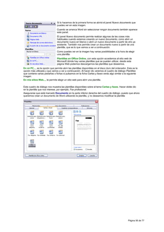 Si lo hacemos de la primera forma se abrirá el panel Nuevo documento que
                                 puedes ver en esta imagen.
                                 Cuando se arranca Word sin seleccionar ningún documento también aparece
                                 este panel.
                                 El panel Nuevo documento permite realizar algunas de las cosas más
                                 habituales cuando estamos creando un nuevo documento, como abrir un
                                 documento nuevo en blanco o abrir un nuevo documento a partir de otro ya
                                 existente. También nos permite crear un documento nuevo a partir de una
                                 plantilla, que es lo que vamos a ver a continuación.
                                 Como puedes ver en la imagen hay varias posibilidades a la hora de elegir
                                 una plantilla:
                                 Plantillas en Office Online, con esta opción accedemos al sitio web de
                                 Microsoft dónde hay varias plantillas que se pueden utilizar, desde esta
                                 página Web podemos descargarnos las plantillas que deseemos.
En mi PC..., es la opción que permite abrir las plantillas disponibles en el disco duro del ordenador. Esta es la
opción más utilizada y que vamos a ver a continuación. Al hacer clic veremos el cuadro de diálogo Plantillas
que contiene varias pestañas o fichas si pulsamos en la ficha Cartas y faxes verás algo similar a la siguiente
imagen.
En mis sitios Web..., te permite elegir un sitio web para abrir una plantilla.

Este cuadro de diálogo nos muestra las plantillas disponibles sobre el tema Cartas y faxes. Hacer doble clic
en la plantilla que nos interese, por ejemplo, Fax profesional.
Asegurarse que está marcado Documento en la parte inferior derecha del cuadro de diálogo, puesto que ahora
queremos crear un documento de Word utilizando la plantilla, y no deseamos modificar la plantilla




                                                                                                       Página 56 de 77
 