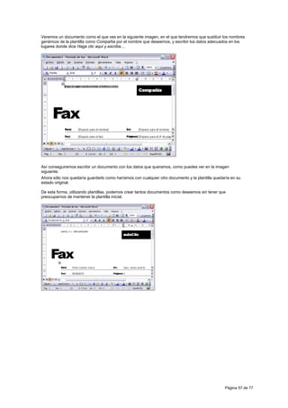 Veremos un documento como el que ves en la siguiente imagen, en el que tendremos que sustituir los nombres
genéricos de la plantilla como Compañia por el nombre que deseemos, y escribir los datos adecuados en los
lugares donde dice Haga clic aquí y escriba....




Así conseguiremos escribir un documento con los datos que queramos, como puedes ver en la imagen
siguiente.
Ahora sólo nos quedaría guardarlo como haríamos con cualquier otro documento y la plantilla quedaría en su
estado original.

De esta forma, utilizando plantillas, podemos crear tantos documentos como deseemos sin tener que
preocuparnos de mantener la plantilla inicial.




                                                                                                 Página 57 de 77
 