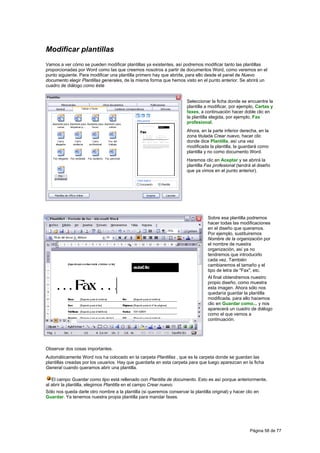 Modificar plantillas
Vamos a ver cómo se pueden modificar plantillas ya existentes, así podremos modificar tanto las plantillas
proporcionadas por Word como las que creemos nosotros a partir de documentos Word, como veremos en el
punto siguiente. Para modificar una plantilla primero hay que abrirla, para ello desde el panel de Nuevo
documento elegir Plantillas generales, de la misma forma que hemos visto en el punto anterior. Se abrirá un
cuadro de diálogo como éste


                                                                        Seleccionar la ficha donde se encuentre la
                                                                        plantilla a modificar, por ejemplo, Cartas y
                                                                        faxes, a continuación hacer doble clic en
                                                                        la plantilla elegida, por ejemplo, Fax
                                                                        profesional.
                                                                        Ahora, en la parte inferior derecha, en la
                                                                        zona titulada Crear nuevo, hacer clic
                                                                        donde dice Plantilla, así una vez
                                                                        modificada la plantilla, la guardará como
                                                                        plantilla y no como documento Word.
                                                                        Haremos clic en Aceptar y se abrirá la
                                                                        plantilla Fax profesional (tendrá el diseño
                                                                        que ya vimos en el punto anterior).




                                                                                  Sobre esa plantilla podremos
                                                                                  hacer todas las modificaciones
                                                                                  en el diseño que queramos.
                                                                                  Por ejemplo, sustituiremos
                                                                                  Nombre de la organización por
                                                                                  el nombre de nuestra
                                                                                  organización, así ya no
                                                                                  tendremos que introducirlo
                                                                                  cada vez. También
                                                                                  cambiaremos el tamaño y el
                                                                                  tipo de letra de "Fax", etc.
                                                                                  Al final obtendremos nuestro
                                                                                  propio diseño, como muestra
                                                                                  esta imagen. Ahora sólo nos
                                                                                  quedaría guardar la plantilla
                                                                                  modificada, para ello hacemos
                                                                                  clic en Guardar como... y nos
                                                                                  aparecerá un cuadro de diálogo
                                                                                  como el que vemos a
                                                                                  continuación.




Observar dos cosas importantes.
Automáticamente Word nos ha colocado en la carpeta Plantillas , que es la carpeta donde se guardan las
plantillas creadas por los usuarios. Hay que guardarla en esta carpeta para que luego aparezcan en la ficha
General cuando queramos abrir una plantilla.

   El campo Guardar como tipo está rellenado con Plantilla de documento. Esto es así porque anteriormente,
al abrir la plantilla, elegimos Plantilla en el campo Crear nuevo.
Sólo nos queda darle otro nombre a la plantilla (si queremos conservar la plantilla original) y hacer clic en
Guardar. Ya tenemos nuestra propia plantilla para mandar faxes.




                                                                                                        Página 58 de 77
 