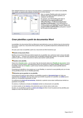 Para utilizarla haremos lo que vimos en el punto anterior y comprobaremos como nuestra nueva plantilla,
Fax_aulaclic, ya aparece para utilizarla normalmente en la ficha General
                                                        Nota: La carpeta Plantilla puede estar situada en
                                                        distintos sitios según el sistema operativo y la
                                                        instalación de Word2002.
                                                        Por ejemplo, para Windows98 puede estar en
                                                        C:/Archivos de programa/Microsoft
                                                        Office/Plantillas o C:WindowsApplication
                                                        dataMicrosoftPlantillas y para WindowsXP en
                                                        C:/Documents and Settings/"usuario"/Datos de
                                                        programa/Microsoft/Plantillas sustituyendo "usuario"
                                                        por el usuario de cada sistema.




Crear plantillas a partir de documentos Word

Las plantillas y los documentos Word se diferencian esencialmente en que son distintos tipos de documentos.
Por lo tanto, a partir de un documento Word podemos crear una plantilla simplemente cambiándole el tipo de
documento.

Así pues, para crear una plantilla a partir de un documento de Word tendremos que:

  Diseñar el documento Word.
Modificar el documento Word para darle el aspecto de una plantilla. Aquí, podríamos incluir campos del estilo
"Haga clic aquí..." , aunque no es necesario que una plantilla contenga estos campos. Por supuesto, también
podemos partir de un nuevo documento en blanco para diseñar nuestra plantilla.

  Guardar como plantilla.
Hacer clic en Guardar como... y en el campo Tipo de documento seleccionar Plantilla de documento. Como
ya vimos en el punto anterior, automáticamente Word nos colocará en la carpeta Plantillas. Darle el nombre a
la plantilla y hacer clic en Aceptar, a partir de ese momento podremos utilizar nuestra plantilla desde la
carpeta General.
Si guardamos la plantilla en otra carpeta que no sea Plantillas, no veremos la nueva plantilla junto con el resto
de las plantillas al hacer clic en Plantillas generales.

  Elementos que se guardan en una plantilla.
Como hemos ido viendo en esta unidad en una plantilla se guarda un documento base con todas sus
características de formato, pero hay otras cosas que también se guardan en la plantilla. Los estilos que se
definan en una plantilla se guardarán con ella.
Si modificamos las barras de herramientas, añadiendo o quitando iconos estas modificaciones también se
guardarán en la plantilla.
Si creamos o modificamos entradas de Autotexto también se almacenarán en la plantilla.
Lo mismo sucede con las macros y otros elementos que no hemos visto en este curso.
Es decir, en una plantilla se guarda un entorno de trabajo de Word. De ahí la potencia de las plantillas para
trabajar de modo más eficiente con Word.




                                                                                                       Página 59 de 77
 