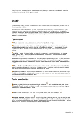 Vamos a ver unos conceptos básicos que son necesarios para seguir el resto del curso. En esta animación
puedes ver cómo manejar el ratón y las ventanas




El ratón

El ratón permite realizar acciones sobre elementos de la pantalla, basta colocar el puntero del ratón sobre un
elemento y pulsar un botón.

Normalmente se utilizan dos botones del ratón, el principal y el secundario que corresponden con el botón
izquierdo y derecho respectivamente. Si eres zurdo puedes cambiar esta configuración en Configuración,
Panel de Control, icono Mouse y activar la casilla "Zurdo". Con el botón principal se realizan las operaciones
más usuales como hacer clic, doble clic y arrastrar. Mientras que con el botón secundario normalmente
aparece el menú contextual.


Operaciones:
  Clic, es la operación más usual consiste en pulsar una vez el botón principal.

   Doble clic, consiste en pulsar dos veces el botón principal. Las dos pulsaciones han de ser bastante
rápidas. Para ajustar a tu gusto el tiempo entre las dos pulsaciones se puede ir a Configuración, Panel de
Control, icono Mouse. Pruébalo haciendo doble clic sobre una letra y verás como se selecciona toda la
palabra.

   Arrastrar y soltar, consiste en pulsar con el botón principal sobre una palabra o icono y, sin soltar el
botón, mover el ratón a otro lugar, y entonces soltar el botón. Verás como la palabra o el icono ha sido
arrastrado a ese lugar.

Puedes probar seleccionando una palabra con doble clic, y luego arrastrarla a otra línea. En Word también se
usa arrastrar y soltar para seleccionar una parte del texto. Coloca el puntero delante de la primera letra que
quieres seleccionar y arrastra hasta la última letra que quieras seleccionar, aunque sea en otra línea, arrastra
y suelta.

   Clic en el botón secundario. Normalmente aparece un menú contextual con las opciones más utilizadas
según en la situación en que nos encontremos en cada momento. Por ejemplo, si tenemos seleccionada una
tabla, aparecerán las opciones más usadas en el manejo de las tablas.

  Ratón con rueda. Estos ratones permiten desplazarse por un documento o página web moviendo la rueda.
También permiten, al pulsar sobre la rueda entrar en un modo especial que hace que nos desplacemos por las
páginas del documento solo moviendo el ratón.



Punteros del ratón:

   Normal. El aspecto normal del puntero del ratón es una flecha   , pero puede tomar estas otras formas:
   Ocupado. Tiene la forma de un reloj de arena. El ordenador esta procesando y no permite hacer ninguna
otra operación hasta que no acabe la actual.



  Texto. Cuando estamos en un lugar en el que es posible escribir texto toma esta forma.



   Punto de inserción. Tiene esta forma        . No confundir con el puntero del ratón. El punto de inserción es el
lugar donde se insertará la próxima letra que escribamos. El punto de inserción se va desplazando solo según
vamos introduciendo texto, pero también se puede desplazar con las teclas de las flechas del teclado, y también
al hacer clic con el ratón se coloca en la posición donde esté el puntero




                                                                                                        Página 6 de 77
 