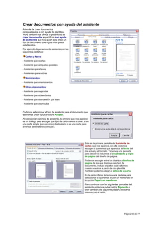 Crear documentos con ayuda del asistente
Además de crear documentos
personalizados o con ayuda de plantillas,
Word también nos ofrece la posibilidad de
crear documentos específicos con ayuda
de asistentes que nos guían para crear un
tipo de documento que sigue unos pasos
establecidos.
Por ejemplo disponemos de asistentes en las
siguientes pestañas:

  Cartas y faxes:
- Asistente para cartas
- Asistente para etiquetas postales
- Asistentes para faxes
- Asistentes para sobres

  Memorandos:
- Asistente para memorandos

  Otros documentos:
- Asistente para agendas
- Asistente para calendarios
- Asistente para conversión por lotes
- Asistente para currículos


Podemos seleccionar el tipo de asistente para el documento que
deseemos crear y pulsar sobre Aceptar.
Al seleccionar este tipo de asistente, lo primero que nos aparece
es un diálogo para escoger que tipo de carta vamos a crear, si es
una carta simple para un único destinatario o es una carta para
diversos destinatarios (circular).




                                                             Esta es la primera pantalla del Asistente de
                                                             cartas que nos aparece, en ella podemos
                                                             escoger si queremos que aparezca la fecha del
                                                             día actual y el formato. Tenemos una pestaña
                                                             para decidir si incluimos el encabezado y el píe
                                                             de página del diseño de página.
                                                             Podemos escoger entre los diversos diseños de
                                                             página de los que dispone este tipo de
                                                             documento, incluso aquellos que hallamos
                                                             creado nosotros a partir de otra plantilla.
                                                             También podemos elegir el estilo de la carta.
                                                             En la parte inferior tenemos una pestaña para
                                                             seleccionar si queremos incluir un membrete en
                                                             la opción Papel con membrete.
                                                             Para continuar con las siguientes pantallas del
                                                             asistente podemos pulsar sobre Siguiente o
                                                             bien cambiar a la siguiente pestaña nosotros
                                                             mismos con el ratón.




                                                                                                    Página 60 de 77
 