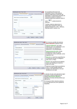 En la pestaña Información del
 destinatario (Paso 2) del asistente
 podemos seleccionar la dirección del
 destinatario. Si disponemos de libreta de
 direcciones creada en Outlook la
 podemos seleccionar pulsando sobre el

 botón         y seleccionando la
 dirección.
 También podemos seleccionar un
 saludo para comenzar la carta, por
 ejemplo Estimado Sr. o Sra.:, Señores:,
 Estimado señor o señora:, etc.




   En la tercera pantalla del asistente
   Otros elementos podemos incluir:
   Línea de referencia: que suele
   utilizarse para una contestación a una
   carta anterior, por ejemplo: En
   referencia a: Los presupuestos...
   Instrucciones de correo: dónde
   identificamos el tipo de correo,
   (confidencial, correo certificado, correo
   registrado, etc).
   Atención: en esta línea especificamos
   a la atención de quien va dirigida la
   carta. A/A: Sr. Pérez.
   Asunto: aquí escribimos las palabras
   claves que identifiquen el asunto a
   tratar en la carta.
   Además de estas líneas que podemos
   incluir, en esta pantalla podemos
   agregar más destinatarios a los que
   enviaremos una copia.


Si además de esta carta adjuntamos algún
documento, podemos seleccionar la
pestaña Documentos adjuntos y
especificar el número de documentos que
adjuntamos.
En la esquina inferior derecha podemos
ver una vista previa de como quedará la
despedida.




                                 Página 61 de 77
 