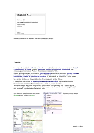 Este es un fragmento del resultado final de cómo quedaría la carta.




Temas

Un tema es el resultado de unificar todos los elementos utilizados en el documento con respecto al diseño
y combinaciones de colores. Un tema simplifica la creación de documentos profesionales bien
diseñados, para mostrarlos en Word, en el correo electrónico o en el Web.
Cuando se aplica un tema a un documento, Word personaliza los siguientes elementos: vínculos, colores o
gráficos de fondo, estilos de cuerpo y estilos de título, listas, líneas horizontales, colores de
hipervínculos y colores de los bordes de las tablas. Se personalizan las listas de uno y varios niveles.
Para cambiar rápidamente el aspecto de estos elementos, puede cambiar el tema.
A diferencia de una plantilla, un tema no incluye elementos de Autotexto, barras de herramientas
personalizadas, macros, configuraciones de menú o teclas de método abreviado.
También se pueden seleccionar opciones para aplicar colores más brillantes a texto y gráficos, animar
determinados gráficos del tema o aplicar un fondo a su documento. Para ver la animación de gráficos del
tema, muestre la página Web en un explorador Web.


Para utilizar un tema en nuestro documento                                       debemos acceder al menú
Formato y hacer clic sobre Tema...




                                                                                                   Página 62 de 77
 