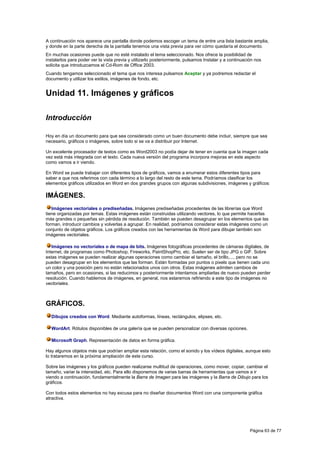 A continuación nos aparece una pantalla donde podemos escoger un tema de entre una lista bastante amplia,
y donde en la parte derecha de la pantalla tenemos una vista previa para ver cómo quedaría el documento.
En muchas ocasiones puede que no esté instalado el tema seleccionado. Nos ofrece la posibilidad de
instalarlos para poder ver la vista previa y utilizarlo posteriormente, pulsamos Instalar y a continuación nos
solicita que introduzcamos el Cd-Rom de Office 2003.
Cuando tengamos seleccionado el tema que nos interesa pulsamos Aceptar y ya podremos redactar el
documento y utilizar los estilos, imágenes de fondo, etc.


Unidad 11. Imágenes y gráficos

Introducción

Hoy en día un documento para que sea considerado como un buen documento debe incluir, siempre que sea
necesario, gráficos o imágenes, sobre todo si se va a distribuir por Internet.

Un excelente procesador de textos como es Word2003 no podía dejar de tener en cuenta que la imagen cada
vez está más integrada con el texto. Cada nueva versión del programa incorpora mejoras en este aspecto
como vamos a ir viendo.

En Word se puede trabajar con diferentes tipos de gráficos, vamos a enumerar estos diferentes tipos para
saber a que nos referimos con cada término a lo largo del resto de este tema. Podríamos clasificar los
elementos gráficos utilizados en Word en dos grandes grupos con algunas subdivisiones, imágenes y gráficos:

IMÁGENES.
   Imágenes vectoriales o prediseñadas. Imágenes prediseñadas procedentes de las librerías que Word
tiene organizadas por temas. Estas imágenes están construidas utilizando vectores, lo que permite hacerlas
más grandes o pequeñas sin pérdida de resolución. También se pueden desagrupar en los elementos que las
forman, introducir cambios y volverlas a agrupar. En realidad, podríamos considerar estas imágenes como un
conjunto de objetos gráficos. Los gráficos creados con las herramientas de Word para dibujar también son
imágenes vectoriales.

   Imágenes no vectoriales o de mapa de bits. Imágenes fotográficas procedentes de cámaras digitales, de
Internet, de programas como Photoshop, Fireworks, PaintShopPro, etc. Suelen ser de tipo JPG o GIF. Sobre
estas imágenes se pueden realizar algunas operaciones como cambiar el tamaño, el brillo,..., pero no se
pueden desagrupar en los elementos que las forman. Están formadas por puntos o pixels que tienen cada uno
un color y una posición pero no están relacionados unos con otros. Estas imágenes admiten cambios de
tamaños, pero en ocasiones, si las reducimos y posteriormente intentamos ampliarlas de nuevo pueden perder
resolución. Cuando hablemos de imágenes, en general, nos estaremos refiriendo a este tipo de imágenes no
vectoriales.



GRÁFICOS.
  Dibujos creados con Word. Mediante autoformas, líneas, rectángulos, elipses, etc.

  WordArt. Rótulos disponibles de una galería que se pueden personalizar con diversas opciones.

  Microsoft Graph. Representación de datos en forma gráfica.

Hay algunos objetos más que podrían ampliar esta relación, como el sonido y los vídeos digitales, aunque esto
lo trataremos en la próxima ampliación de este curso.

Sobre las imágenes y los gráficos pueden realizarse multitud de operaciones, como mover, copiar, cambiar el
tamaño, variar la intensidad, etc. Para ello disponemos de varias barras de herramientas que vamos a ir
viendo a continuación, fundamentalmente la Barra de Imagen para las imágenes y la Barra de Dibujo para los
gráficos.

Con todos estos elementos no hay excusa para no diseñar documentos Word con una componente gráfica
atractiva.




                                                                                                        Página 63 de 77
 
