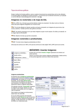 Tipos de archivos gráficos

Existen multitud de formatos gráficos, vamos a explicar brevemente las características de los más utilizados.
Un formato gráfico se identifica por el tipo de archivo , y se reconoce por la extensión del archivo, por ejemplo
un archivo llamado motocicleta.jpg tiene extensión o tipo jpg.

Imágenes no vectoriales o de mapa de bits.
  JPG o JPEG. Es un formato que permite distintos niveles de compresión. Se utiliza mucho en Internet,
sobre todo para imágenes fotográficas con muchos tonos.

   GIF. Es el más utilizado en Internet, permite una buena compresión con imágenes de pocos tonos, tipo
iconos y botones. También permite crear gráficos animados.

    BMP. No admite compresión por lo que estas imágenes ocupan mucho espacio. Se utiliza, por ejemplo, en
la imagen tapiz de Windows98.

  PNG. Moderno formato que permite compresión.

Imágenes vectoriales o prediseñadas.
  WMF. Formato de las imágenes prediseñadas de Word.

Otros tipos de archivos son: MOV y AVI para los archivos de vídeo digital. WAV y MP3 para los de sonido.



                                     IMÁGENES. Insertar imágenes
                                     Al hacer clic en el menú Insertar, Imagen aparecerá una ventana con
                                     estas opciones.
                                     Vamos a ver ahora cómo insertar imágenes prediseñadas y desde archivo,
                                     en los puntos siguientes veremos el resto de las opciones.




Imágenes prediseñadas.
Si hacemos clic en Imágenes prediseñadas
aparece el panel lateral de Insertar imagen
prediseñada, que puedes ver en esta imagen
de al lado . En el cuadro Buscar texto
introduciremos las palabras que describan lo
que buscamos, si lo dejamos en blanco,
aparecerán todas la imágenes disponibles.
Por ejemplo al escribir "motocicleta" aparecen
la imágenes que tengan relación con ese
concepto, como puedes ver en la imagen de
más a la derecha.
Para insertar una imagen en el documento
basta hacer clic sobre ella.
En la zona Otras opciones de búsqueda
tenemos el cuadro Buscar en que nos permite
indicar en donde se realizará la búsqueda, por
ejemplo, en Mis colecciones, en Colecciones
de Office o en Colecciones web.



                                                                                                       Página 64 de 77
 