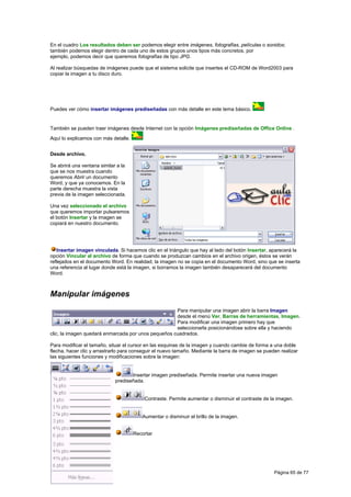 En el cuadro Los resultados deben ser podemos elegir entre imágenes, fotografías, películas o sonidos;
también podemos elegir dentro de cada uno de estos grupos unos tipos más concretos, por
ejemplo, podemos decir que queremos fotografías de tipo JPG.

Al realizar búsquedas de imágenes puede que el sistema solicite que insertes el CD-ROM de Word2003 para
copiar la imagen a tu disco duro.




Puedes ver cómo insertar imágenes prediseñadas con más detalle en este tema básico.


También se pueden traer imágenes desde Internet con la opción Imágenes prediseñadas de Office Online .
Aquí lo explicamos con más detalle.


Desde archivo.

Se abrirá una ventana similar a la
que se nos muestra cuando
queremos Abrir un documento
Word, y que ya conocemos. En la
parte derecha muestra la vista
previa de la imagen seleccionada.

Una vez seleccionado el archivo
que queremos importar pulsaremos
el botón Insertar y la imagen se
copiará en nuestro documento.




   Insertar imagen vinculada. Si hacemos clic en el triángulo que hay al lado del botón Insertar, aparecerá la
opción Vincular al archivo de forma que cuando se produzcan cambios en el archivo origen, éstos se verán
reflejados en el documento Word. En realidad, la imagen no se copia en el documento Word, sino que se inserta
una referencia al lugar donde está la imagen, si borramos la imagen también desaparecerá del documento
Word.



Manipular imágenes
                                                     Para manipular una imagen abrir la barra Imagen
                                                     desde el menú Ver, Barras de herramientas, Imagen.
                                                     Para modificar una imagen primero hay que
                                                     seleccionarla posicionándose sobre ella y haciendo
clic, la imagen quedará enmarcada por unos pequeños cuadrados.

Para modificar el tamaño, situar el cursor en las esquinas de la imagen y cuando cambie de forma a una doble
flecha, hacer clic y arrastrarlo para conseguir el nuevo tamaño. Mediante la barra de imagen se pueden realizar
las siguientes funciones y modificaciones sobre la imagen:


                                    Insertar imagen prediseñada. Permite insertar una nueva imagen
                             prediseñada.


                                          Contraste. Permite aumentar o disminuir el contraste de la imagen.


                                         Aumentar o disminuir el brillo de la imagen.


                                      Recortar




                                                                                                    Página 65 de 77
 